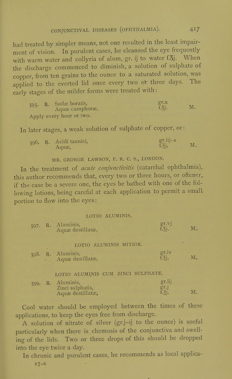 had treated by simpler means, not one resulted in the least impair- nient of vision. In purulent cases, he cleansed the eye frequently with warm water and collyria of alum, gr. ij to water fSj. When the discharge commenced to diminish, a solution of sulphate of copper, from ten grains to the ounce to a saturated solution, was applied to the everted lid once every two oV three days. The early stages of the milder forms were treated with: 595. ^. SodiE boratis, gr.pc Aqua; camphorse, ^oJ- Apply every hour or two. In later stages, a weak solution of sulphate of copper, or: 596. I^. Acidi tannici, f ^'^^ M Aquae, ^oj- MR. GEORGE LAWSON, F. R. C. S., LONDON. In the treatment of ac?tle conjunctivitis (catarrhal ophthalmia),, this author recommends that, every two or three hours, or oftener„ if tht^ case be a severe one, the eyes be bathed with one of the fol- lowing lotions, being careful at each application to permit a small portion to flow into the eyes: LOTIO ALUMINIS. 597. R. Aluminis, gr-vj Aquae destillatse, f-SJ- LOTIO ALUMINIS MITIOR. 598. R. Aluminis, gr-iv Aquae deslillatae, f.3j- J^l^- LOTIO ALUMINIS CUM ZINCI SULPHATE. 599. B. Aluminis, gr-jU Zinci sulphatis, gr.j Aquae destillatae, foj. M; Cool water should be employed between the times of these- applications, to keep the eyes free from discharge. A solution of nitrate of silver (gr.j-ij to the ounce) is useful particularly when there is chemosis of the conjunctiva and swell- ing of the lids. Two or three drops of this should be dropped into the eye twice a day. In chronic and purulent cases, he recommends as local applica- 27-s