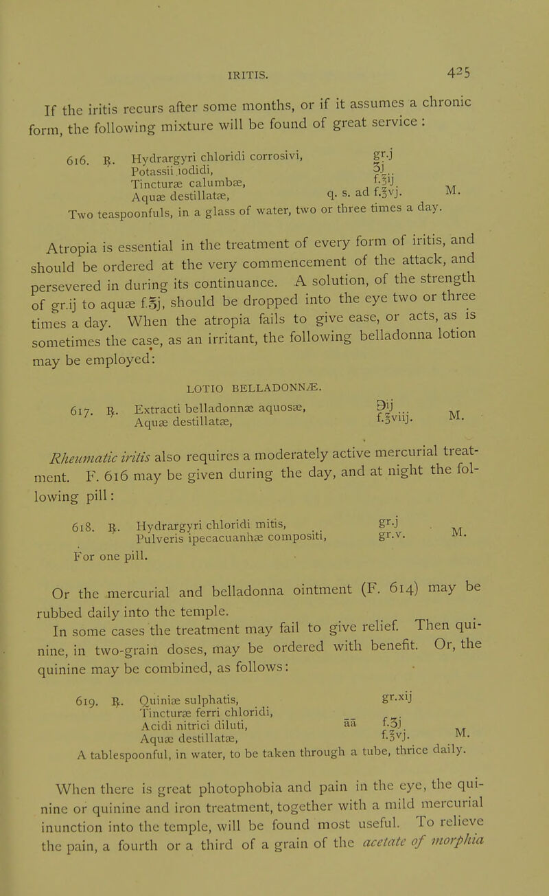 If the iritis recurs after some months, or if it assumes a chronic form, the following mixture will be found of great service : 616. I^. Hydrargyri chloridi corrosivi, gr.j Potassii lodidi, 3j Tincturae calumbae, i-j'J. AquK destillatre, q- s. ad f.§vj. M. Two teaspoonfuls, in a glass of water, two or three times a day. Atropia is essential in the treatment of every form of iritis, and should be ordered at the very commencement of the attack, and persevered in during its continuance. A solution, of the strength of gr.ij to aqu^ f Sj, should be dropped into the eye two or three times a day. When the atropia fails to give ease, or acts, as is sometimes the case, as an irritant, the following belladonna lotion may be employed: LOTIO BELLADONNiE, 617. R. Extracti belladonnse aquosae, Aquce destillatK, f-i^iij- ' Rheumatic iritis also requires a moderately active mercurial treat- ment. F. 616 may be given during the day, and at night the fol- lowing pill: 618. Hydrargyri chloridi mitis, gr-j Pulveris ipecacuanhae compositi, gr.v. m. For one pill. Or the mercurial and belladonna ointment (F. 614) may be rubbed daily into the temple. In some cases the treatment may fail to give relief Then qui- nine, in two-grain doses, may be ordered with benefit. Or, the quinine may be combined, as follows: 619. I^. Quinise sulphatis, gr.xij Tincturae ferri chloridi, , Acidi nitrici diluti, aa f.5j_ Aqua; destillatte, ^oVJ. _ ^^l. A tablespoonful, in water, to be taken through a tube, thrice daily. When there is great photophobia and pain in the eye, the qui- nine or quinine and iron treatment, together with a mild mercurial inunction into the temple, will be found most useful. To relieve the pain, a fourth or a third of a grain of the acetate of morphia