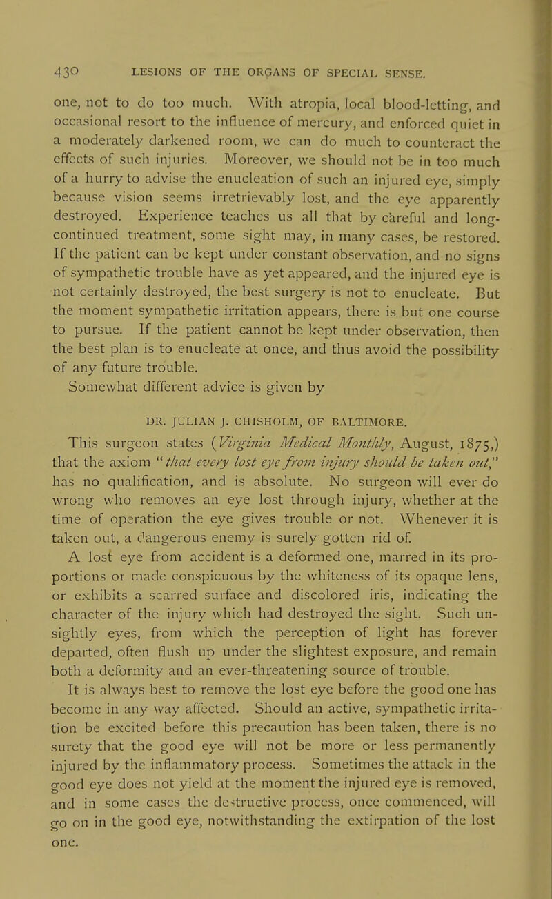 one, not to do too much. With atropia, local blood-letting, and occasional resort to the influence of mercury, and enforced quiet in a moderately darkened room, we can do much to counteract the effects of such injuries. Moreover, we should not be in too much of a hurry to advise the enucleation of such an injured eye, simply because vision seems irretrievably lost, and the eye apparently destroyed. Experience teaches us all that by ckreful and long- continued treatment, some sight may, in many cases, be restored. If the patient can be kept under constant observation, and no signs of sympathetic trouble have as yet appeared, and the injured eye is not certainly destroyed, the best surgery is not to enucleate. But the moment sympathetic irritation appears, there is but one course to pursue. If the patient cannot be kept under observation, then the best plan is to enucleate at once, and thus avoid the possibility of any future trouble. Somewhat different advice is given by DR. JULIAN J. CHISHOLM, OF BALTIMORE. This surgeon states {Virginia Medical Monthly, August, 1875,) that the axiom thai every lost eye from injury should be taken out, has no qualification, and is absolute. No surgeon will ever do wi'ong who removes an eye lost through injury, whether at the time of operation the eye gives trouble or not. Whenever it is taken out, a dangerous enemy is surely gotten rid of A lost eye from accident is a deformed one, marred in its pro- portions or made conspicuous by the whiteness of its opaque lens, or exhibits a scarred surface and discolored iris, indicating the character of the injury which had destroyed the sight. Such un- sightly eyes, from which the perception of light has forever departed, often flush up under the slightest exposure, and remain both a deformity and an ever-threatening source of trouble. It is always best to remove the lost eye before the good one has become in any way affected. Should an active, sympathetic irrita- tion be excited before this precaution has been taken, there is no surety that the good eye will not be more or less permanently injured by the inflammatory process. Sometimes the attack in the good eye does not yield at the moment the injured eye is removed, and in some cases the de-^tructive process, once commenced, will go on in the good eye, notwithstanding the extirpation of the lost one.