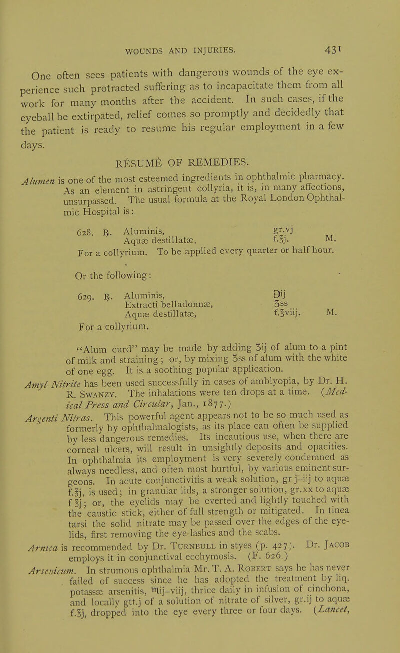 One often sees patients with dangerous wounds of the eye ex- perience such protracted suffering as to incapacitate them from all work for many months after the accident. In such cases, if the eyeball be extirpated, relief comes so promptly and decidedly that the patient is ready to resume his regular employment in a few days. RESUME OF REMEDIES. 4liwien is one of the most esteemed ingredients in ophthalmic pharmacy. \s an element in astringent coUyria, it is, ui many affections, unsurpassed. The usual formula at the Royal London Ophthal- mic Hospital is: 62S. Vf. Aluminis, gi-vj Aquas destillatse, f-§j. M. For a collyrium. To be applied every quarter or half hour. Or the following: 629. Vf.. Aluminis, 9U Extract! belladonnse, 3ss Aqu2e destillatae, f.!viij. M, For a collyrium. <'Alum curd may be made by adding 3ij of alum to a pint of milk and straining ; or, by mixing 5ss of alum with the white of one egg. It is a soothing popular application. Amy I Nitrite has been used successfully in cases of amblyopia, by Dr. H. R. SwANZY. The inhalations were ten drops at a time. {Med- ical Press and Circular, Jan., 1877.) Argenti Niiras. This powerful agent appears not to be so much used as formerly by ophthalmalogists, as its place can often be supplied by less dangerous remedies. Its incautious use, when there are corneal ulcers, will result in unsightly deposits and opacities. In ophthalmia its employment is very severely condemned as always needless, and often most hurtful, by various eminent sur- geons. In acute conjunctivitis a weak solution, gr j-iij to aqu£e f.§j, is used; in granular lids, a stronger solution, gr.xx to aquae f or, the eyelids may be everted and lightly touched with the'caustic stick, either of full strength or mitigated. In tinea tarsi the solid nitrate may be passed over the edges of the eye- lids, first removing the eye-lashes and the scabs. Arnica is recommended by Dr. Turnbull in styes (p. 427). Dr. Jacob employs it in conjunctival ecchymosis. (F. 626.) Arsenicum. In strumous ophthalmia Mr. T. A. Robert says he has never failed of success since he has adopted the treatment by hq. potassEE arsenitis, mij-viij, thrice daily in infusion of cinchona, and locally gtt.j of a solution of nitrate of silver, gr.ij to aqute f.§j, dropped into the eye every three or four days. {Lancet,