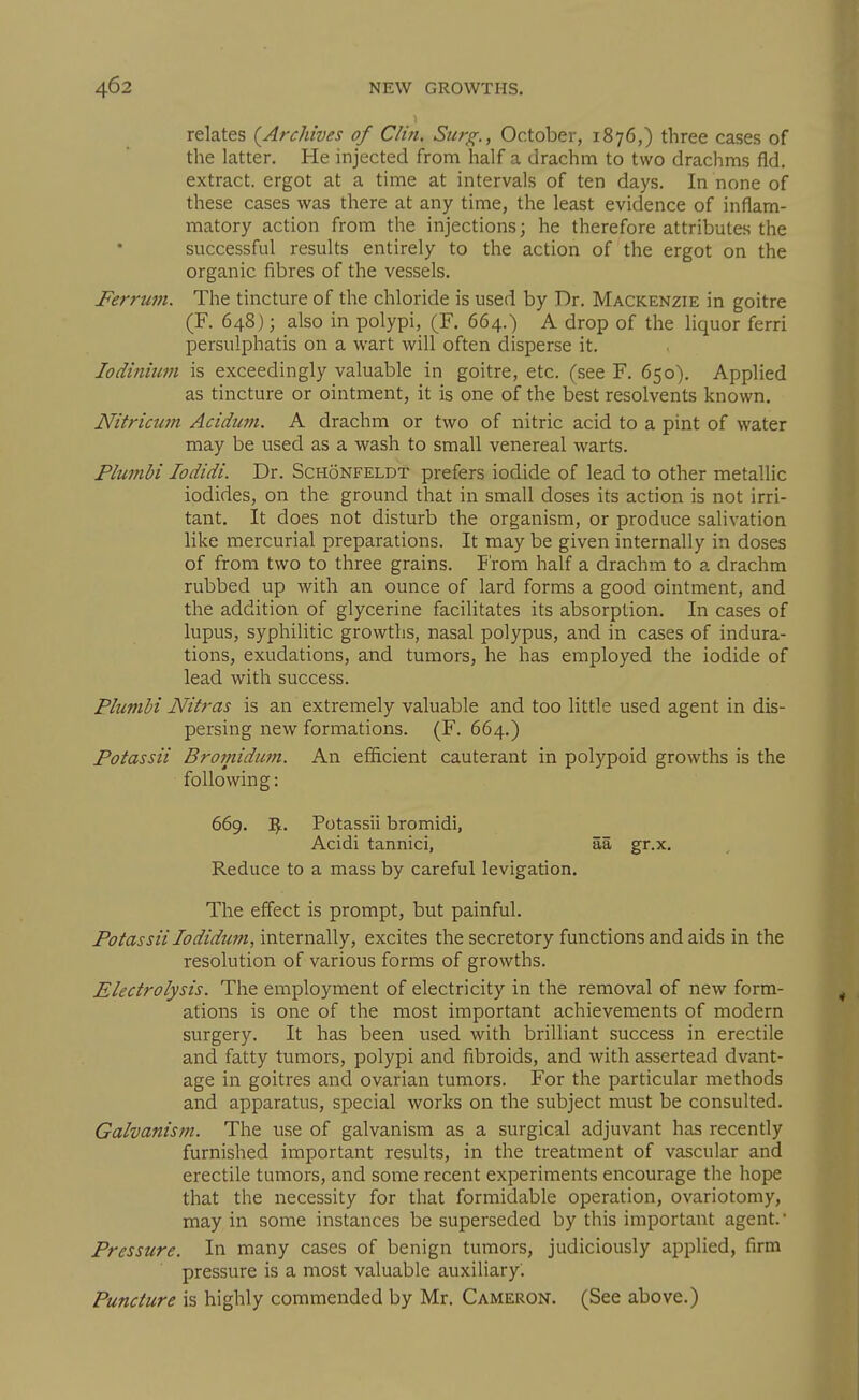 relates (^Archives of Clin, Surg., October, 1876,) three cases of the latter. He injected from half a drachm to two drachms fid. extract, ergot at a time at intervals of ten days. In none of these cases was there at any time, the least evidence of inflam- matory action from the injections; he therefore attributes the successful results entirely to the action of the ergot on the organic fibres of the vessels. Ferrum. The tincture of the chloride is used by Dr. Mackenzie in goitre (F. 648}; also in polypi, (F. 664.) A drop of the liquor ferri persulphatis on a wart will often disperse it. lodinium is exceedingly valuable in goitre, etc. (see F. 650). Applied as tincture or ointment, it is one of the best resolvents known. Nitricum Acidicm. A drachm or two of nitric acid to a pint of water may be used as a wash to small venereal warts. Plumbi lodidi. Dr. Schonfeldt prefers iodide of lead to other metallic iodides, on the ground that in small doses its action is not irri- tant. It does not disturb the organism, or produce salivation like mercurial preparations. It may be given internally in doses of from two to three grains. From half a drachm to a drachm rubbed up with an ounce of lard forms a good ointment, and the addition of glycerine facilitates its absorption. In cases of lupus, syphilitic growths, nasal polypus, and in cases of indura- tions, exudations, and tumors, he has employed the iodide of lead with success. Plumbi Nitras is an extremely valuable and too little used agent in dis- persing new formations. (F. 664.) Potassii Brotnidum. An efficient cauterant in polypoid growths is the following: The effect is prompt, but painful. Potassii lodidum, internally, excites the secretory functions and aids in the resolution of various forms of growths. Electrolysis. The employment of electricity in the removal of new form- ations is one of the most important achievements of modern surgery. It has been used with brilliant success in erectile and fatty tumors, polypi and fibroids, and with assertead dvant- age in goitres and ovarian tumors. For the particular methods and apparatus, special works on the subject must be consulted. Galvanism. The use of galvanism as a surgical adjuvant has recently furnished important results, in the treatment of vascular and erectile tumors, and some recent experiments encourage the hope that the necessity for that formidable operation, ovariotomy, may in some instances be superseded by this important agent. Pressure. In many cases of benign tumors, judiciously applied, firm pressure is a most valuable auxiliary. Puncture is highly commended by Mr. Cameron. (See above.) 669. Potassii bromidi, Acidi tannici, Reduce to a mass by careful levigation. aa gr.x.