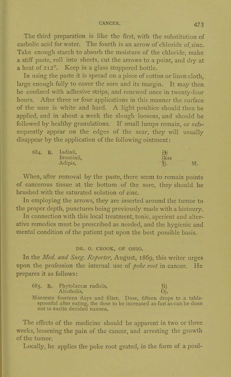 The third preparation is like the first, with the substitution of carboh'c acid for water. The fourth is an arrow of chloride of zinc. Take enough starch to absorb the moisture of the chloride, make a stiff paste, roll into sheets, cut the aiTows to a point, and dry at a heat of 212°. Keep in a glass stoppered bottle. In using the paste it is spread on a piece of cotton or linen cloth, large enough fully to cover the sore and its margin. It may then be confined with adhesive strips, and renewed once in twenty-four hours. After three or four applications in this manner the surface of the sore is white and hard. A light poultice should then be applied, and in about a week the slough loosens, and should be followed by healthy granulations. If small lumps remain, or sub- sequently appear on the edges of the scar, they will usually disappear by the application of the following ointment: 684. ^. lodinii, 9j Brominii, • 9iss Adipis, ' §j. M. When, after removal by the paste, there seem to remain points of cancerous tissue at the bottom of the sore, they should be brushed with the saturated solution of zinc. In employing the arrows, they are inserted around the tumor to the proper depth, punctures being previously made with a bistoury. In connection with this local treatment, tonic, aperient and alter- ative remedies must be prescribed as needed, and the hygienic and mental condition of the patient put upon the best possible basis. DR. O. CROOK, OF OHIO. In the Med. and Surg. Reporter, August, 1869, this writer urges upon the profession the internal use of poke root in cancer. He prepares it as follows: 685. PhytolaccjE radicis, fij Alcoholis, Oj. Macerate fourteen days and filter. Dose, fifteen drops to a table- spoonful after eating, the dose to be increased as fast as can be done not to excite decided nausea. The effects of the medicine should be apparent in two or three weeks, lessening the pain of the cancer, and arresting the growth of the tumor. Locally, he applies the poke root grated, in the form of a poul-