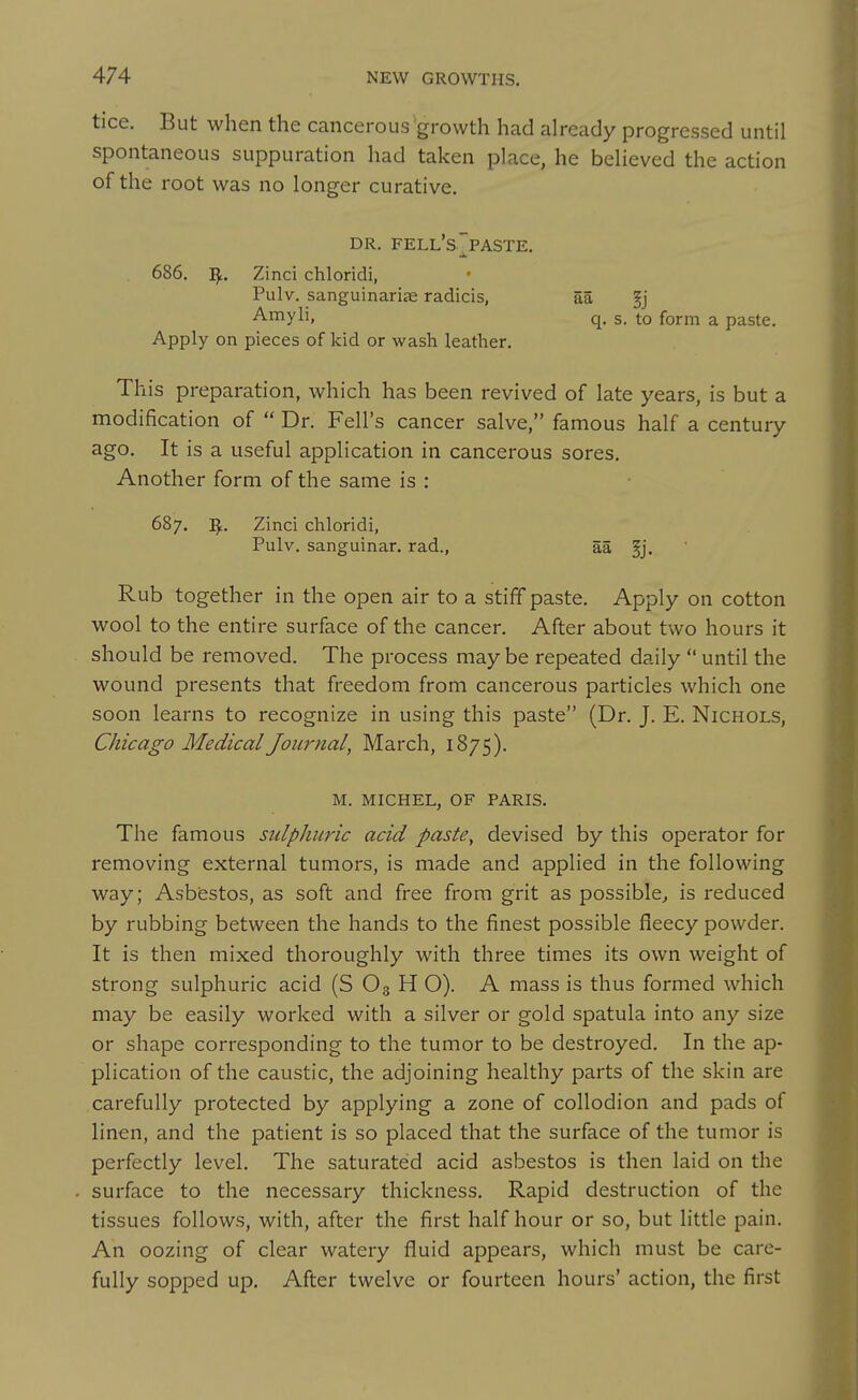 tice. But when the cancerous growth had already progressed until spontaneous suppuration had taken place, he believed the action of the root was no longer curative, DR. FELL's~PASTE. 686. ^. Zinci chloridi, Pulv. sanguinariae radicis, aa §j ■A-myli, q. s. to form a paste. Apply on pieces of kid or wash leather. This preparation, which has been revived of late years, is but a modification of  Dr. Fell's cancer salve, famous half a century ago. It is a useful application in cancerous sores. Another form of the same is : 687. Zinci chloridi, Pulv. sanguinar. rad., aa Rub together in the open air to a stiff paste. Apply on cotton wool to the entire surface of the cancer. After about two hours it should be removed. The process may be repeated daily  until the wound presents that freedom from cancerous particles which one soon learns to recognize in using this paste (Dr. J. E. Nichols, Chicago Medical Journal, March, 1875). M. MICHEL, OF PARIS. The famous sulphuric acid paste, devised by this operator for removing external tumors, is made and applied in the following way; Asbestos, as soft and free from grit as possible^ is reduced by rubbing between the hands to the finest possible fleecy powder. It is then mixed thoroughly with three times its own weight of strong sulphuric acid (S O3 H O). A mass is thus formed which may be easily worked with a silver or gold spatula into any size or shape corresponding to the tumor to be destroyed. In the ap- plication of the caustic, the adjoining healthy parts of the skin are carefully protected by applying a zone of collodion and pads of linen, and the patient is so placed that the surface of the tumor is perfectly level. The saturated acid asbestos is then laid on the surface to the necessary thickness. Rapid destruction of the tissues follows, with, after the first half hour or so, but little pain. An oozing of clear watery fluid appears, which must be care- fully sopped up. After twelve or fourteen hours' action, the first