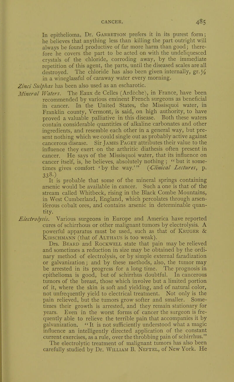 In epithelioma, Dr. Garretson prefers it in its purest form; he believes that anything less than killing the part outright will always be found productive of far more harm than good; there- fore he covers the part to be acted on with the undeliquesced crystals of the chloride, corroding away, by the immediate repetition of this agent, the parts, until the diseased scales are all destroyed. The chloride has also been given internally, gr.)^ in a wineglassful of caraway water every morning. Zinci Sulphas has been also used as an escharotic. Mineral Waters. The Eaux de Celles (Ardeche), in France, have been recommended by various eminent French surgeons as beneficial in cancer. In the United States, the Missisquoi water, in Franklin county, Vermont, is said, on high authority, to have proved a valuable palliative in this disease. Both these waters contain considerable quantities of alkaline carbonates and other ingredients, and resemble each other in a general way, but pre- sent nothing which we could single out as probably active against cancerous disease. Sir James Paget attributes their value to the influence they exert on the arthritic diathesis often present in cancer. He says of the Missisquoi water, that its influence on cancer itself, is, he believes, absolutely nothing ;  but it some- times gives comfort 'by the way.' (^Clinical Lectures, p. 338.) It is probable that some of the mineral springs containing arsenic would be available in cancer. Such a one is that of the stream called Whitbeck, rising in the Black Combe Mountains, in West Cumberland, England, which percolates through arsen- iferous cobalt ores, and contains arsenic in determinable quan- tity. Electrolysis. Various surgeons in Europe and America have reported cures of schirrhous or other malignant tumors by electrolysis. A powerful apparatus must be used, such as that of Kruger & KiRSCHMANN (that of Althaus is too weak). Drs. Beard and Rockwell state that pain may be relieved and sometimes a reduction in size may be obtained by the ordi- nary method of electrolysis, or by simple external faradization or galvanization; and by these methods, also, the tumor may be arrested in its progress for a long time. The prognosis in epithelioma is good, but of schirrhus doubtful. In cancerous tumors of the breast, those which involve but a limited portion of it, where the skin is soft and yielding, and of natural color, not unfrequently yield to electrical treatment. Not only is the pain relieved, but the tumors grow softer and smaller. Some- times their growth is arrested, and they remain stationary for years. Even in the worst forms of cancer the surgeon is fre- quently able to relieve the terrible pain that accompanies it by galvanization. It is not sufficiently understood what a magic influence an intelligently directed application of the constant current exercises, as a rule, over the throbbing pain of schirrhus. The electrolytic treatment of malignant tumors has also been carefully studied by Dr. William B. Neetel, of New York. He