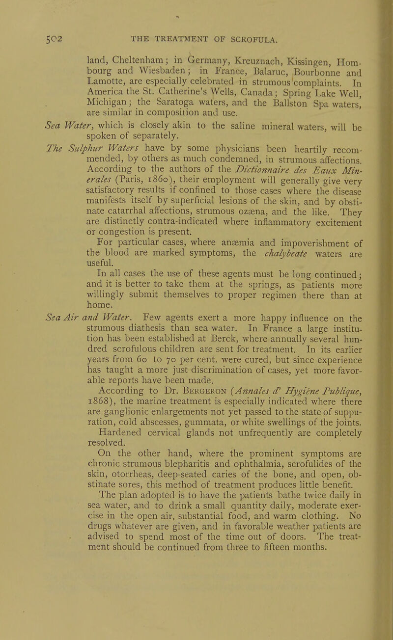 land, Cheltenham; in Germany, Kreuznach, Kissingen, Hom- bourg and Wiesbaden; in France, Balaruc, Bourbonne and Lamotte, are especially celebrated in strumous'complaints. In America the St. Catherine's Wells, Canada; Spring Lake Well, Michigan; the Saratoga waters, and the Ballston Spa waters,' are similar in composition and use. Sea Water, which is closely akin to the saline mineral waters, will be spoken of separately. The Sulphur Waters have by some physicians been heartily recom- mended, by others as much condemned, in strumous affections. According to the authors of the Dictionnaire des Eaux Min- erales (Paris, i860), their employment will generally give very satisfactory results if confined to those cases where the disease manifests itself by superficial lesions of the skin, and by obsti- nate catarrhal affections, strumous ozsena, and the like. They are distinctly contra-indicated where inflammatory excitement or congestion is present. For particular cases, where ansemia and impoverishment of the blood are marked symptoms, the chalybeate waters are useful. In all cases the use of these agents must be long continued; and it is better to take them at the springs, as patients more willingly submit themselves to proper regimen there than at home. Sea Air and Water. Few agents exert a more happy influence on the strumous diathesis than sea water. In France a large institu- tion has been established at Berck, where annually several hun- dred scrofulous children are sent for treatment. In its earlier years from 60 to 70 per cent, were cured, but since experience has taught a more just discrimination of cases, yet more favor- able reports have been made. According to Dr. Bergeron {Annales d' Hygiene Publiqtie, 1868), the marine treatment is especially indicated where there are ganglionic enlargements not yet passed to the state of suppu- ration, cold abscesses, gummata, or white swellings of the joints. Hardened cervical glands not unfrequently are completely resolved. On the other hand, where the prominent symptoms are chronic strumous blepharitis and ophthalmia, scrofulides of the skin, otorrheas, deep-seated caries of the bone, and open, ob- stinate sores, this method of treatment produces little benefit. The plan adopted is to have the patients bathe twice daily in sea water, and to drink a small quantity daily, moderate exer- cise in the open air, substantial food, and warm clothing. No drugs whatever are given, and in favorable weather patients are advised to spend most of the time out of doors. The treat- ment should be continued from three to fifteen months.