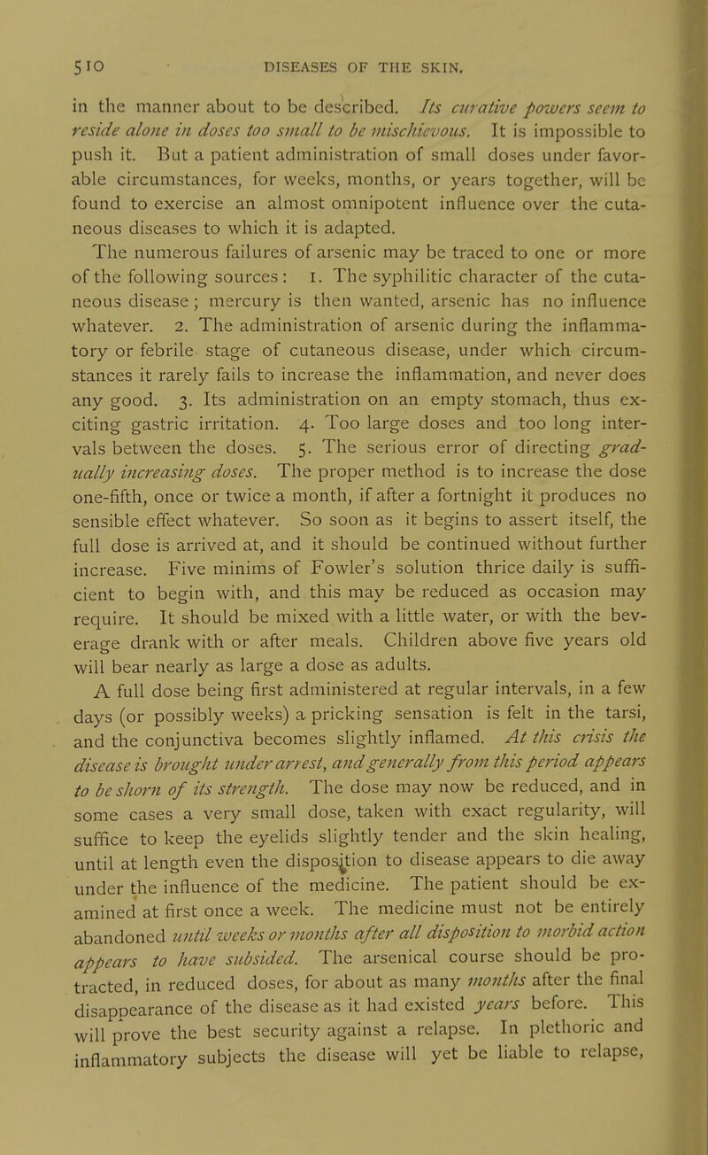 in the manner about to be described. Its curative powers seem to reside alone in doses too small to be mischievous. It is impossible to push it. But a patient administration of small doses under favor- able circumstances, for weeks, months, or years together, will be found to exercise an almost omnipotent influence over the cuta- neous diseases to which it is adapted. The numerous failures of arsenic may be traced to one or more of the following sources : i. The syphilitic character of the cuta- neous disease; mercury is then wanted, arsenic has no influence whatever. 2. The administration of arsenic during the inflamma- tory or febrile stage of cutaneous disease, under which circum- stances it rarely fails to increase the inflammation, and never does any good. 3. Its administration on an empty stomach, thus ex- citing gastric irritation. 4. Too large doses and too long inter- vals between the doses. 5. The serious error of directing grad- ually increasing doses. The proper method is to increase the dose one-fifth, once or twice a month, if after a fortnight it produces no sensible effect whatever. So soon as it begins to assert itself, the full dose is arrived at, and it should be continued without further increase. Five minims of Fowler's solution thrice daily is suffi- cient to begin with, and this may be reduced as occasion may require. It should be mixed with a little water, or with the bev- erage drank with or after meals. Children above five years old will bear nearly as large a dose as adults. A full dose being first administered at regular intervals, in a few days (or possibly weeks) a pricking sensation is felt in the tarsi, and the conjunctiva becomes slightly inflamed. At this crisis the disease is brought under arrest, and generally from this period appears to be shorn of its streiigth. The dose may now be reduced, and in some cases a very small dose, taken with exact regularity, will suffice to keep the eyelids slightly tender and the skin healing, until at length even the disposition to disease appears to die away under the influence of the medicine. The patient should be ex- amined at first once a week. The medicine must not be entirely abandoned until weeks or months after all disposition to morbid action appears to have subsided. The arsenical course should be pro- tracted, in reduced doses, for about as many months after the final disappearance of the disease as it had existed years before. This will prove the best security against a relapse. In plethoric and inflammatory subjects the disease will yet be hable to relapse,