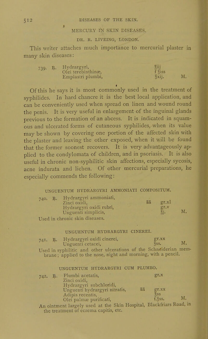 MERCURY m SKIN DISEASES. DR. R. LIVEING, LONDON. This writer attaches much importance to mercurial plaster in many skin diseases: 739. 1^- Hydrargyri, fnj Olei terebinthinse, f^iss Emplastri plumbi, §xij. M. Of this he says it is most commonly used in the treatment of syphilides. In hard chancre it is the best local application, and can be conveniently used when spread on linen and wound round the penis. It is very useful in enlargement of the inguinal glands previous to the formation of an abcess. It is indicated in squam- ous and ulcerated forms of cutaneous syphilides, when its value may be shown b}'- covering one portion of the affected skin with the plaster and leaving the other exposed, when it will be found that the former soonest recovers. It is very advantageously ap- plied to the condylomata of children, and in psoriasis. It is also useful in chronic non-syphilitic skin affections, especially sycosis, acne indurata and lichen. Of other mercurial preparations, he especially commends the following: UNGUENTUM HYDRARGYRI AMMONIATI COMPOSITUM, 740. I^. Hydrargyri ammoniati, Zinci oxidi, aa gr.xl Hydrargyri oxidi rubri, gr.v Unguenti simplicis, §j. M. Used in chronic skin diseases. UNGUENTUM HYDRARGYRI CINEREI. 741. I^. Hydrargyri oxidi cinerei, gr.xx Unguenti cetacei, §ss. M. Used in syphilitic and other ulcerations of the Schneiderian mem- brane ; applied to the nose, night and morning, with a pencil. UNGUENTUM HYDRARGYRI CUM PLUMBO. 742. Plumbi acetatis, gr.x Zinci oxidi, Hydrargyri subchloridi, Unguenti hydrargyri nitratis, iia gr.xx Adipis recentis, §ss Olei palma2 purificati, i.'^ss. M. An ointment largely used at the Skin Hospital, Blackfriars Road, in the treatment of eczema capitis, etc.