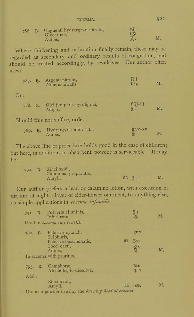786. Unguenti hydrargryri nitratis, 5ij Glycerinse, f-3ij Adipis, M. Where thickening and induration finally remain, these may be regarded as secondary and ordinary results of congestion, and should be treated accordingly, by revulsives. Our author often uses: 787. I^. Argenti nitratis, 9ij Athens nitratis, f.^j. M. o r: 788. R. Olei juniperis pyrolignei, f-3j-iij Adipis, !j. M. Should this not suffice, order: 789. Hydrargyri iodidi rubri, gr.v-xv Adipis, M. The above line of procedure holds good in the case of children; but here, in addition, an absorbent powder is serviceable. It may be: 790. I^. Zinci oxidi, Calaminse preparatae, Amyli, aa §ss. M. Our author prefers a lead or calamine lotion, with exclusion of air, and at night a layer of elder-flower ointment, to anything else, as simple applications in eczema infaniilis. 791. ]^. Pulveris aluminis, 3ij Infusi rosee, Oj. M. Used in eczema sine crustis. 792. ^. Potassse cyanidi, gr.v Sulphuris, Potassae bicarbonatis, aa 5ss Cocci cacti, gr-j Adipis, 5j- M. In eczema with pruritus. 793. Vf.. Camphora;, 3ss Alcoholis, to dissolve, q. s. Add: Zinci oxidi, Amyli, aa 5ss, M. Use as a powder to allay the burning heat of cczana.