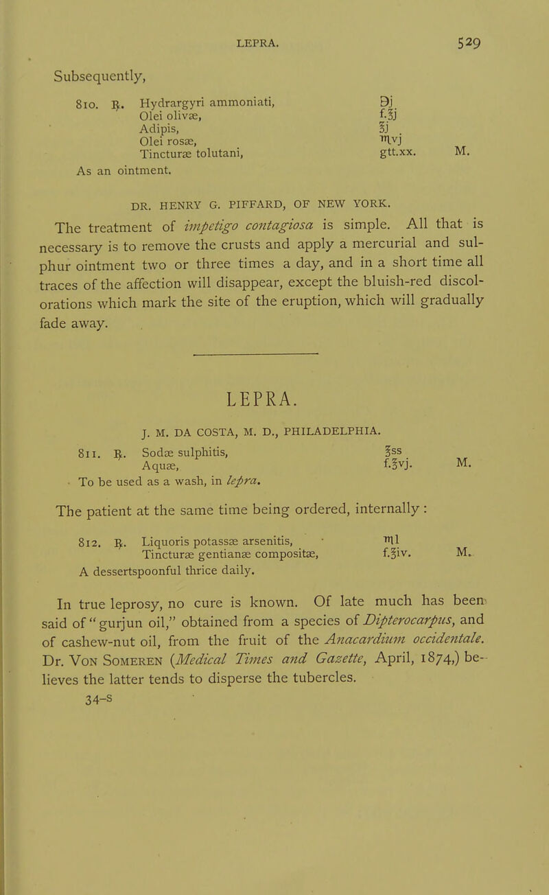 Subsequently, 810. Hydrargyri ammoniati, B'] Olei olivse, f.|j Adipis, §j Olei rosse, ^vj Tincturse tolutani, gtt.xx. M. As an ointment. DR. HENRY G. PIFFARD, OF NEW YORK. The treatment of impetigo contagiosa is simple. All that is necessary is to remove the crusts and apply a mercurial and sul- phur ointment two or three times a day, and in a short time all traces of the affection will disappear, except the bluish-red discol- orations which mark the site of the eruption, which will gradually fade away. LEPRA. J. M. DA COSTA, M. D., PHILADELPHIA. 811. 1^. Sodae sulphitis, ^ss AquK. f.^vj. M. • To be used as a wash, in lepra. The patient at the same time being ordered, internally : 812. Liquoris potassse arsenitis, • fUl Tincturas gentianas compositse, f.§iv. M. A dessertspoonful thrice daily. In true leprosy, no cure is known. Of late much has beem said of gurjun oil, obtained from a species of Dipterocarpus, and of cashew-nut oil, from the fruit of the Anacardium occidentale. Dr. Von SoMEREN {Medical Times and Gazette, April, 1874,) be- lieves the latter tends to disperse the tubercles. 34-s