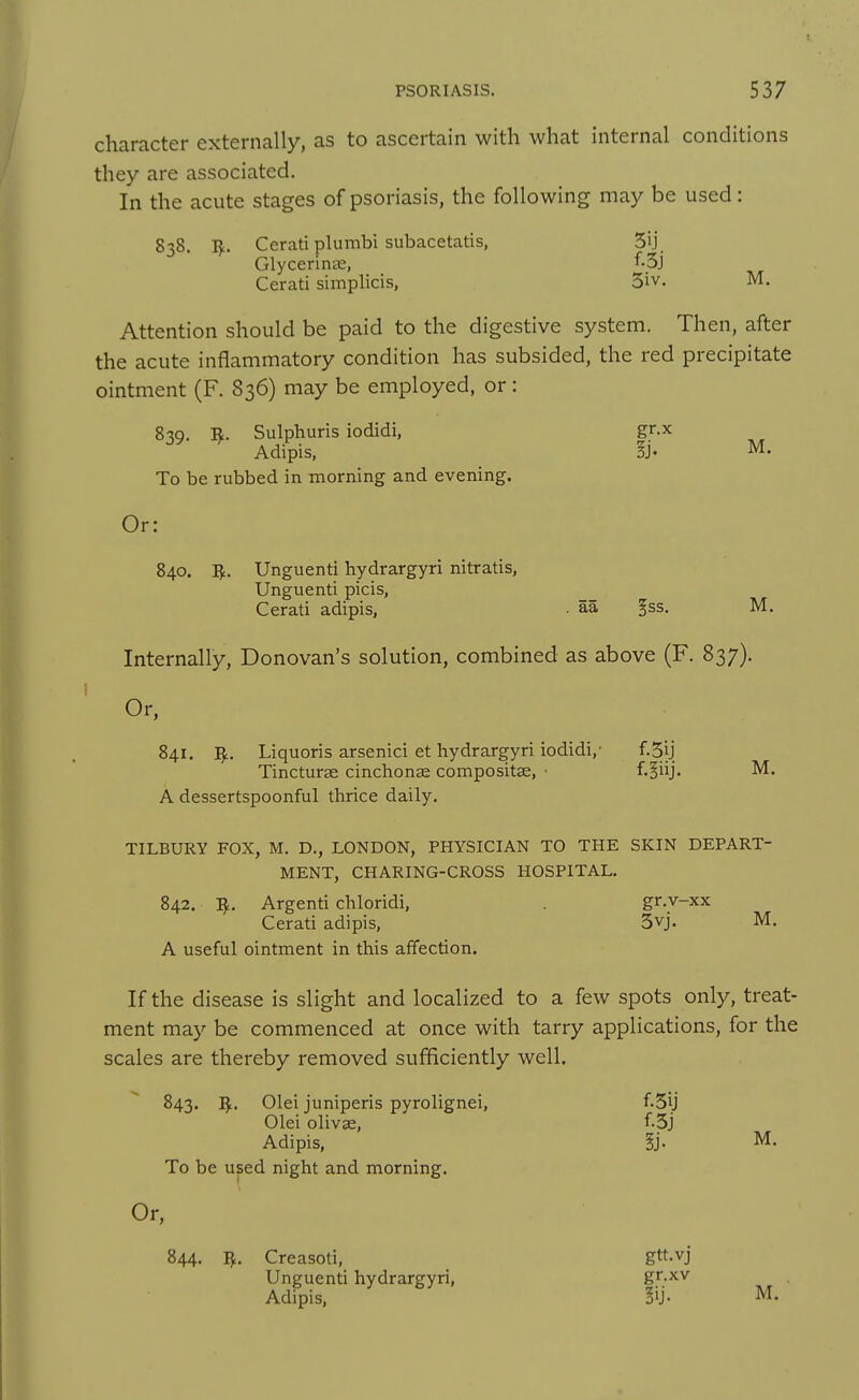 character externally, as to ascertain with what internal conditions they are associated. In the acute stages of psoriasis, the following may be used: 838, IJ:. Cerati plumbi subacetatis, 5ij_ Glycerinse, ^^-Sj Cerati simplicis, 5iv. M. Attention should be paid to the digestive system. Then, after the acute inflammatory condition has subsided, the red precipitate ointment (F. 836) may be employed, or: 8-;q. R. Sulphuris iodidi, gr.x Adipis, §j. M. To be rubbed in morning and evening. Or: 840. I^. Unguenti hydrargyri nitratis, Unguenti picis, Cerati adipis, . aa ^ss. M. Internally, Donovan's solution, combined as above (F. 837). Or, 841. ]^. Liquoris arsenici et hydrargyri iodidi,' f.Sij Tincturse cinchonae compositse, • f-liij. M. A dessertspoonful thrice daily. TILBURY FOX, M. D., LONDON, PHYSICIAN TO THE SKIN DEPART- MENT, CHARING-CROSS HOSPITAL. 842. I^. Argenti chloridi, . gr.v-xx Cerati adipis, 3vj. M. A useful ointment in this affection. If the disease is slight and localized to a few spots only, treat- ment may be commenced at once with tarry applications, for the scales are thereby removed sufficiently well. 843. Olei juniperis pyrolignei, f.3ij Olei olivae, f.3j Adipis, §j. M. To be used night and morning. Or, 844. I^, Creasoti, gtt-vj Unguenti hydrargyri, gr.xv Adipis, M.