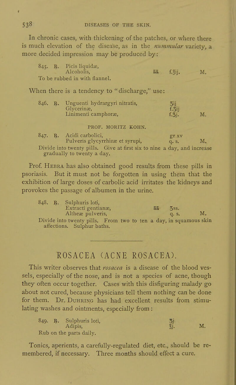 In chronic cases, with thickening of the patches, or where there is much elevation of the disease, as in the nutnmular variety, a more decided impression may be produced by: 845. I^. Picis liquidie, Alcoholis, aa f.^ij. M. To be rubbed in with flannel. When there is a tendency to discharge, use: 846. Unguenti hydrargyri nitratis, 3ij Glycerin^e, f.3ij Linimenti camphorae, f.5j. M. PROF. MORITZ KOHN. 847. Acidi carbolici, gr xv Pulveris glycyrrhizae et syrupi, q. s. M. Divide into twenty pills. Give at first six to nine a day, and increase gradually to twenty a day. Prof. Hebra has also obtained good results from these pills in psoriasis. But it must not be forgotten in using them that the exhibition of large doses of carbolic acid irritates the kidneys and provokes the passage of albumen in the urine. 848. Sulphuris loti, Extract! gentianae, aa 3ss. Altheae pulveris, q. s. M. Divide into twenty pills. From two to ten a day, in squamous skin affections. Sulphur baths. ROSACEA (ACNE ROSACEA). This writer observes that rosacea is a disease of the blood ves- sels, especially of the nose, and is not a species of acne, though they often occur together. Cases with this disfiguring malady go about not cured, because physicians tell them nothing can be done for them. Dr.. Duhring has had excellent results from stimu- lating washes and ointments, especially from : 849. ^. Sulphuris loti, 3j Adipis, §j. M. Rub on the parts daily. Tonics, aperients, a carefully-regulated diet, etc., should be re- membered, if necessary. Three months should effect a cure.