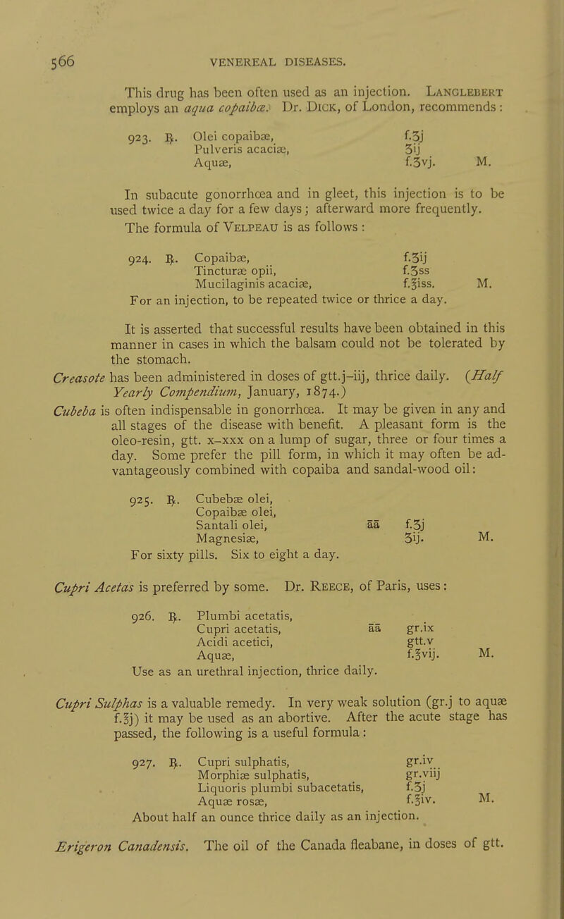 This drug has been often used as an injection. Langlebert employs an aqiia copaibce.< Dr. Dick, of London, recommends : 923. I^. Olei copaibse, f.3j Pulveris acacias, 3ij Aquae, f.3vj. M, In subacute gonorrhoea and in gleet, this injection is to be used twice a day for a few days; afterward more frequently. The formula of Velpeau is as follows : 924. Copaibse, f.3ij Tincturae opii, f.3ss Mucilaginis acacise, f.^iss. M. For an injection, to be repeated twice or thrice a day. It is asserted that successful results have been obtained in this manner in cases in which the balsam could not be tolerated by the stomach. Creasote has been administered in doses of gtt.j-iij, thrice daily. {Half Yearly Compendium, January, 1874.) Cubeba is often indispensable in gonorrhoea. It may be given in any and all stages of the disease with benefit. A pleasant form is the oleo-resin, gtt. x-xxx on a lump of sugar, three or four times a day. Some prefer the pill form, in which it may often be ad- vantageously combined with copaiba and sandal-wood oil: 925. Cubebse olei, Copaibse olei, Santali olei, aa f.3j Magnesiae, 3ij- M. For sixty pills. Six to eight a day. Cupri Acetas is preferred by some. Dr. Reece, of Paris, uses: 926. I^. Plumbi acetatis, Cupri acetatis, aa gr.ix Acidi acetici, gtt.v Aquae, f.§vij. M. Use as an urethral injection, thrice daily. Cupri Sulphas is a valuable remedy. In very weak solution (gr.j to aquae f.§j) it may be used as an abortive. After the acute stage has passed, the following is a useful formula : 927. Vf.. Cupri sulphatis, S'^'^Y.. Morphiae sulphatis, _ gr.yiij . . Liquoris plumbi subacetatis, f.3j Aquae rosae, f-§iv. M. About half an ounce thrice daily as an injection. Erigeron Canadensis. The oil of the Canada fleabane, in doses of gtt.