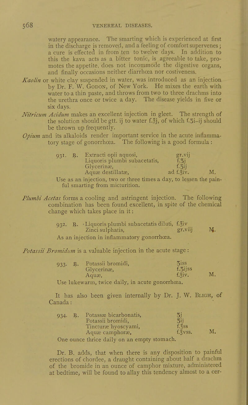 watery appearance. The smarting which is experienced at first in the discharge is removed, and a feeling of comfort supervenes; a cure is effectecl in from ten to twelve days. In addition to this the kava acts as a bitter tonic, is agreeable to take, pro- motes the appetite, does not incommode the digestive organs, and finally occasions neither diarrhoea nor costiveness. Kaolin or white clay suspended in water, was introduced as an injection by Dr. F. W. Godon, of New York. He mixes the earth with water to a thin paste, and throws from two to three drachms into the urethra once or twice a day. The disease yields in five or six days. Nitrictwi Aciduin makes an excellent injection in gleet. The strength of the solution should be gtt. ij to water f.^j, of which f.3i-ij should be thrown up frequently. Opium and its alkaloids render important service in the acute inflamma- tory stage of gonorrhoea. The following is a good formula : 931. Extract! opii aquosi, gr.vij Liquoris plumbi subacetatis, f.3j Glycerinae, f.5ij Aquee destillatas, ad f.^iv. M. Use as an injection, two or three times a day, to lessen the pain- ful smarting from micturition. Plumbi Acetas forms a cooling and astringent injection. The following combination has been found excellent, in spite of the chemical change which takes place in it: 932. I^. -Liquoris plumbi subacetatis diluti, f.§iv Zinci sulphatis, gr.viij As an injection in inflammatory gonorrhoea. Potassii Bromidum is a valuable injection in the acute stage: 933. B:. Potassii bromidi, 3iss Glycerinae, f.Sijss Aquas, f.§iv. M. Use lukewarm, twice daily, in acute gonorrhoea. It has also been given internally by Dr. J. W. Bligh, of Canada: 934. ^. Potassag bicarbonatis, 3j Potassii bromidi, 3ij TincturEe hyoscyami, f.^ss Aquae camphorEe, f.§vss. M. One ounce thrice daily on an empty stomach. Dr. B. adds, that when there is any disposition to painful erections of chordee, a draught containing about half a drachm of the bromide in an ounce of camphor mixture, administered at bedtime, will be found to allay this tendency almost to a cer-