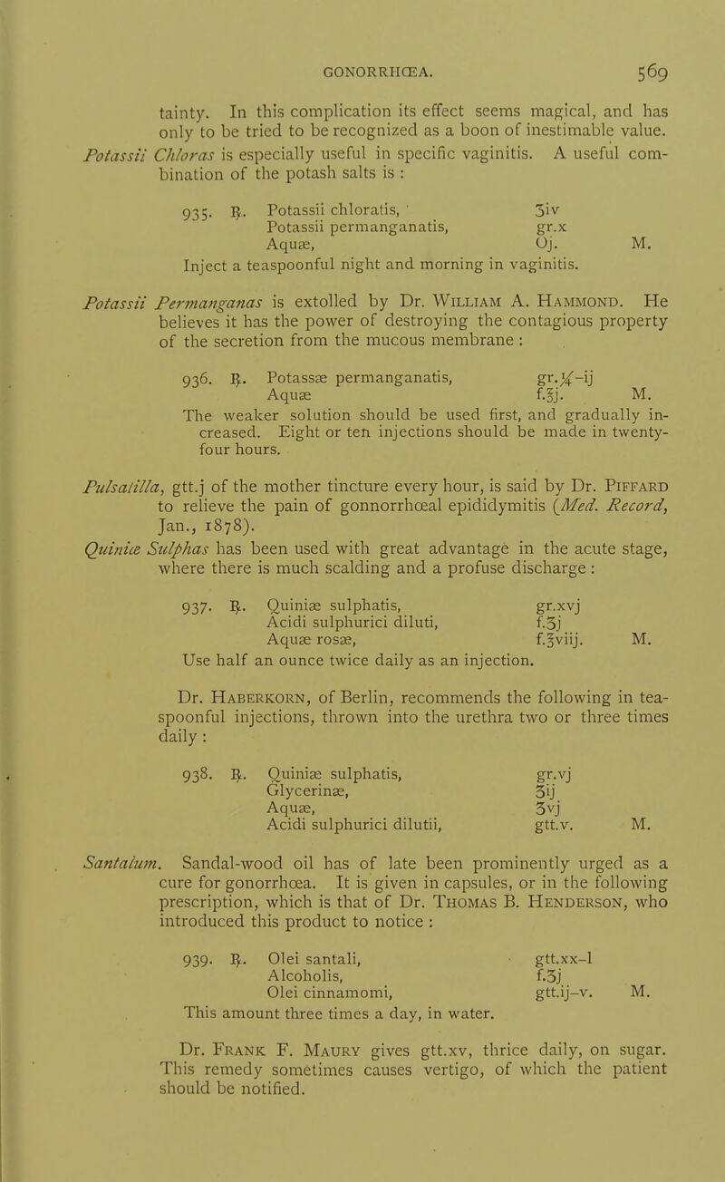 tainty. In this complication its effect seems magical, and has only to be tried to be recognized as a boon of inestimable value. Fotassii Chloras is especially useful in specific vaginitis. A useful com- bination of the potash salts is : 935. 1^. Potassii chloratis, ' 3iv Potassii permanganatis, gr.x Aquae, Oj. M. Inject a teaspoonful night and morning in vaginitis. Potassii Permanganas is extolled by Dr. William A. Hammond. He believes it has the power of destroying the contagious property of the secretion from the mucous membrane : 936. Potassas permanganatis, gr.j^f-ij Aquae f.§j. M. The weaker solution should be used first, and gradually in- creased. Eight or ten injections should be made in twenty- four hours. Pidsalilla, gtt.j of the mother tincture every hour, is said by Dr. Piffard to relieve the pain of gonnorrhoeal epididymitis {JMed. Record, Jan., 1878). Quinice Sulphas has been used with great advantage in the acute stage, where there is much scalding and a profuse discharge: 937. Vf^. Quinise sulphatis, gr.xvj Acidi sulphurici diluti, f.3j Aquae rosae, f.§viij. M, Use half an ounce twice daily as an injection. Dr. Haberkorn, of Berlin, recommends the following in tea- spoonful injections, thrown into the urethra two or three times daily : 938. Quiniae sulphatis, gr-vj Glycerinae, 3ij Aquffi, _ 3vj Acidi sulphurici dilutii, gtt.v. M. Santaium. Sandal-wood oil has of late been prominently urged as a cure for gonorrhoea. It is given in capsules, or in the following prescription, which is that of Dr. Thomas B. Henderson, who introduced this product to notice : 939. 01 ei santali, gtt.xx-1 Alcoholis, f.3j Olei cinnamomi, gtt.ij-v. M. This amount three times a day, in water. Dr. Frank F, Maury gives gtt.xv, thrice daily, on sugar. This remedy sometimes causes vertigo, of which the patient should be notified.