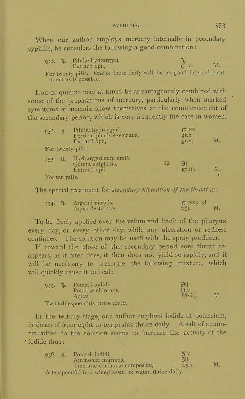 When our author employs mercury internally in secondary syphilis, he considers the following a good combination: 951. I^. Pilulae hydrargyri, 5j Extracti opii, gr.v. M. For twenty pills. One of these daily will be as good internal treat- ment as is possible. Iron or quinine may at times be advantageously combined with some of the preparations of mercury, particularly when marked symptoms of anaemia show themselves at the commencement of the secondary period, which is very frequently the case in women. 952. I^. Pilulse hydrargyri, gr.xx Ferri sulphatis exsiccatae, gr.x Extracti opii, gr.v. M. For twenty pills. 953. I^. Hydrargyri cum creta, Quinise sulphatis, aa 9j Extracti opii, gr.iij. M. For ten pills. The special treatment for secondary ulceration of the throat is : 954. I^. Argenti nitratis, gr.xxx-xl Aquae destillatae, f.gj. M. To be freely applied over the velum and back of the pharynx every day, or every other day, while any ulceration or redness continues. The solution may be used with the spray producer. If toward the close of the secondary period sore throat re- appears, as it often does, it then does not yield so rapidly, and it will be necessary to prescribe the following mixture, which will quickly cause it to heal: 955. Vf.. Potassii iodidi, 9ij Potassa; chloratis, Biv Aquse, f.^viij. M. Two tablespoonfuls thrice daily. In the tertiary stage, our author employs iodide of potassium, in doses of from eight to ten grains thrice daily. A salt of ammo- nia added to the solution seems to increase the activity of the iodide thus: 956. I^. Potassii iodidi, Sjy Ammoniae muriatis, 5ij Tincturae cinchonae compositae, f.§iv. M. A teaspoonful in a wineglassful of water, thrice daily.