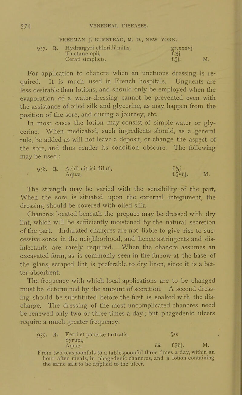 FREEMAN J. BUMSTEAD, M. D., NEW YORK. 957. I^. Hydrargyri chloridi'mitis, gr.xxxvj Tinctune opii, f.5j Cerati simplicis, f.^j, M. For application to chancre when an unctuous dressing is re- quired. It is much used in French hospitals. Unguents are less desirable than lotions, and should only be employed when the evaporation of a water-dressing cannot be prevented even with the assistance of oiled silk and glycerine, as may happen from the position of the sore, and during a journey, etc. In most cases the lotion may consist of simple water or gly- cerine. When medicated, such ingredients should, as a general rule, be added as will not leave a deposit, or change the aspect of the sore, and thus render its condition obscure. The following may be used: 958. I^L. Acidi nitrici diluti, f.5j Aquae, f.^viij. M. The strength may be varied with the sensibility of the part. When the sore is situated upon the external integument, the dressing should be covered with oiled silk. Chancres located beneath the prepuce may be dressed with dry lint, which will be sufficiently moistened by the natural secretion of the part. Indurated chancres are not liable to give rise to suc- cessive sores in the neighborhood, and hence astringents and dis- infectants are rarely required. When the chancre assumes an excavated form, as is commonly seen in the furrow at the base of the glans, scraped lint is preferable to dry linen, since it is a bet- ter absorbent. The frequency with which local applications are to be changed must be determined by the amount of secretion. A second dress- ing should be substituted before the first is soaked with the dis- charge. The dressing of the most uncomplicated chancres need be renewed only two or three times a day; but phagedenic ulcers require a much greater frequency. 959. I^. Ferri et potassas tartratis, §ss Syrupi, Aqu£E, aa f.^iij- From two teaspoonfuls to a tablespoonful three times a day, within an hour after meals, in phagedenic chancres, and a lotion containing the same salt to be applied to the ulcer.