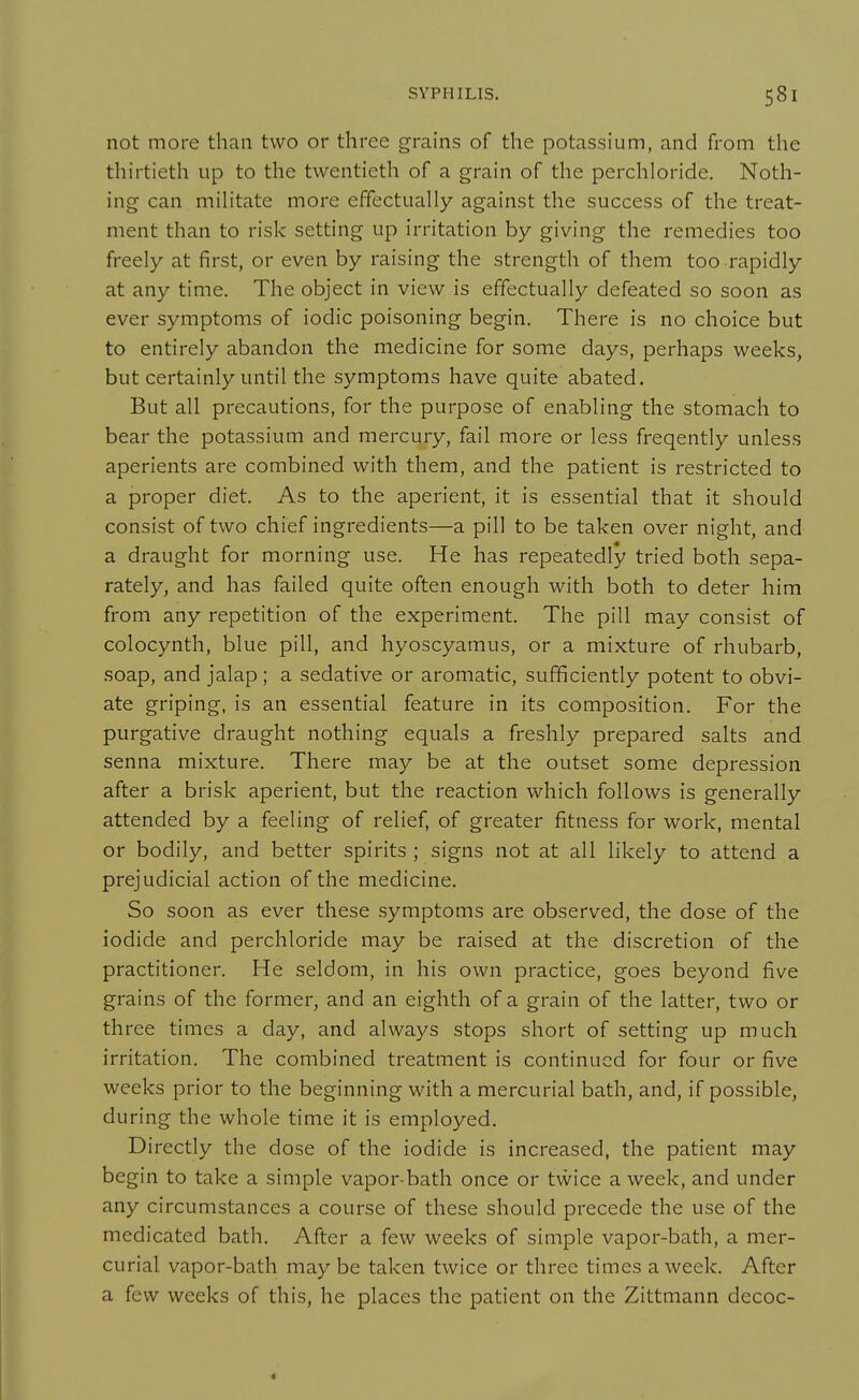 not more than two or three grains of the potassium, and from the thirtieth up to the twentieth of a grain of the perchloride. Noth- ing can mihtate more effectually against the success of the treat- ment than to risk setting up irritation by giving the remedies too freely at first, or even by raising the strength of them too rapidly at any time. The object in view is effectually defeated so soon as ever symptoms of iodic poisoning begin. There is no choice but to entirely abandon the medicine for some days, perhaps weeks, but certainly until the symptoms have quite abated. But all precautions, for the purpose of enabling the stomach to bear the potassium and mercury, fail more or less freqently unless aperients are combined with them, and the patient is restricted to a proper diet. As to the aperient, it is essential that it should consist of two chief ingredients—a pill to be taken over night, and a draught for morning use. He has repeatedly tried both sepa- rately, and has failed quite often enough with both to deter him from any repetition of the experiment. The pill may consist of colocynth, blue pill, and hyoscyamus, or a mixture of rhubarb, soap, and jalap; a sedative or aromatic, sufficiently potent to obvi- ate griping, is an essential feature in its composition. For the purgative draught nothing equals a freshly prepared salts and senna mixture. There may be at the outset some depression after a brisk aperient, but the reaction which follows is generally attended by a feeling of relief, of greater fitness for work, mental or bodily, and better spirits ; signs not at all likely to attend a prejudicial action of the medicine. So soon as ever these symptoms are observed, the dose of the iodide and perchloride may be raised at the discretion of the practitioner. He seldom, in his own practice, goes beyond five grains of the former, and an eighth of a grain of the latter, two or three times a day, and always stops short of setting up much irritation. The combined treatment is continued for four or five weeks prior to the beginning with a mercurial bath, and, if possible, during the whole time it is employed. Directly the dose of the iodide is increased, the patient may begin to take a simple vapor-bath once or tvvice a week, and under any circumstances a course of these should precede the use of the medicated bath. After a few weeks of simple vapor-bath, a mer- curial vapor-bath may be taken twice or three times a week. After a few weeks of this, he places the patient on the Zittmann decoc- 4