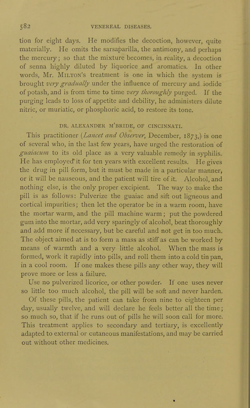 tion for eight days. He modifies the decoction, however, quite materially. He omits the sarsaparilla, the antimony, and perhaps the mercury; so that the mixture becomes, in reahty, a decoction of senna highly diluted by liquorice and aromatics. In other words, Mr. Milton's treatment is one in which the system is brought very gradually under the influence of mercury and iodide of potash, and is from time to time very tlioroughly purged. If the purging leads to loss of appetite and debility, he administers dilute nitric, or muriatic, or phosphoric acid, to restore its tone. DR. ALEXANDER m'bRIDE, OF CINCINNATI. This practitioner [Lancet and Observer, December, 1873,) is one of several who, in the last few years, have urged the restoration of guaiacum to its old place as a very valuable remedy in syphilis. He has employed* it for ten years with excellent results. He gives the drug in pill form, but it must be made in a particular manner, or it will be nauseous, and the patient will tire of it. Alcohol, and nothing else, is the only proper excipient. The way to make the pill is as follows: Pulverize the guaiac and sift out ligneous and cortical impurities; then let the operator be in a warm room, have the mortar warm, and the pill machine warm; put the powdered gum into the mortar, add very sparingly of alcohol, beat thoroughly and add more if necessary, but be careful and not get in too much. The object aimed at is to form a mass as stiff as can be worked by means of warmth and a very little alcohol. When the mass is formed, work it rapidly into pills, and roll them into a cold tin pan, in a cool room. If one makes these pills any other way, they will prove more or less a failure. Use no pulverized licorice, or other powder. If one uses never so little too much alcohol, the pill will be soft and never harden. Of these pills, the patient can take from nine to eighteen per day, usually twelve, and will declare he feels better all the time; so much so, that if he runs out of pills he will soon call for more. This treatment applies to secondary and tertiary, is excellently adapted to external or cutaneous manifestations, and may be carried out without other medicines.