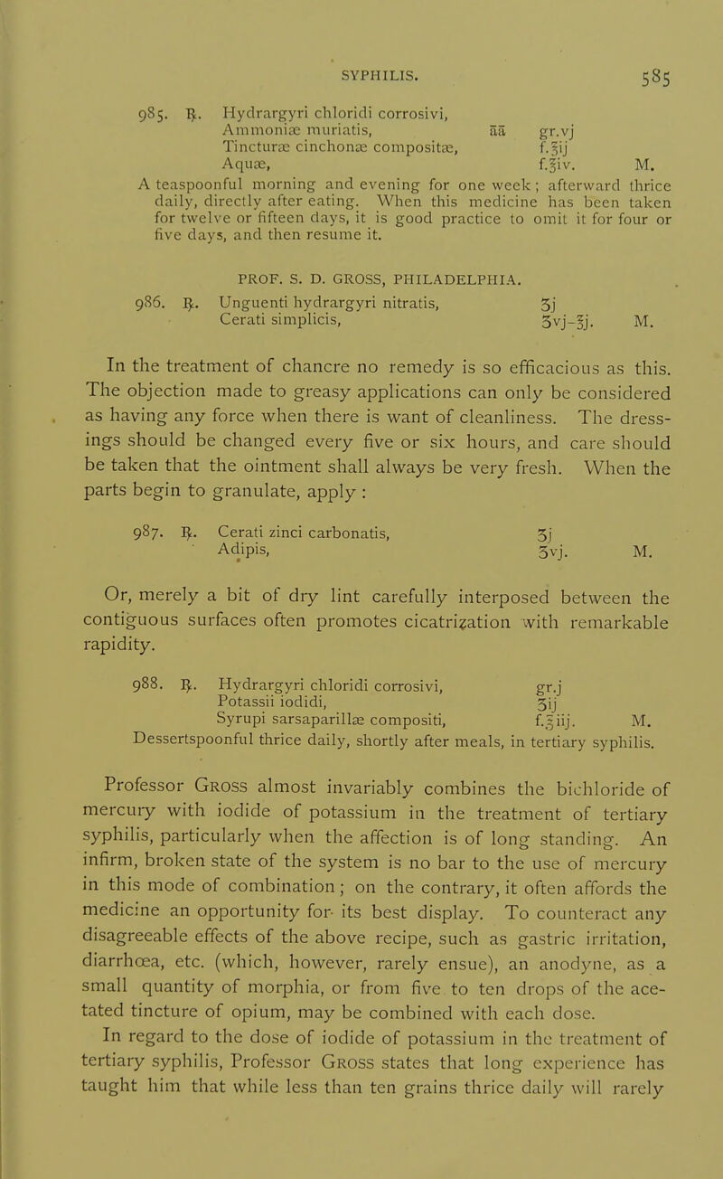 985. I^. Hydrargyri chloridi corrosivi, Ammoniae muriatis, aa gr.vj Tincturte cinchonse compositse, f.§ij Aquae, f.^iv. M. A teaspoonful morning and evening for one week; afterward thrice daily, directly after eating. When this medicine has been taken for twelve or fifteen days, it is good practice to omit it for four or five days, and then resume it. PROF. S. D. GROSS, PHILADELPHIA. 986. I^. Unguenti hydrargyri nitratis, 5j Cerati simplicis, 5vj-§j. M. In the treatment of chancre no remedy is so efficacious as this. The objection made to greasy apphcations can only be considered as having any force when there is want of cleanhness. The dress- ings should be changed every five or six hours, and care should be taken that the ointment shall always be very fresh. When the parts begin to granulate, apply : 987. Cerati zinci carbonatis, 5j Adipis, 3vj. M. Or, merely a bit of dry lint carefully interposed between the contiguous surfaces often promotes cicatrisation with remarkable rapidity. 988. Hydrargyri chloridi corrosivi, gr.j Potassii iodidi, 5ij Syrupi sarsaparillce compositi, f-.^iij- M. Dessertspoonful thrice daily, shortly after meals, in tertiary syphilis. Professor Gross almost invariably combines the bichloride of mercury with iodide of potassium in the treatment of tertiary syphilis, particularly when the affection is of long standing. An infirm, broken state of the system is no bar to the use of mercury in this mode of combination; on the contrary, it often affords the medicine an opportunity for- its best display. To counteract any disagreeable effects of the above recipe, such as gastric irritation, diarrhoea, etc. (which, however, rarely ensue), an anodyne, as a small quantity of morphia, or from five to ten drops of the ace- tated tincture of opium, may be combined with each dose. In regard to the dose of iodide of potassium in the treatment of tertiary syphilis. Professor Gross states that long experience has taught him that while less than ten grains thrice daily will rarely