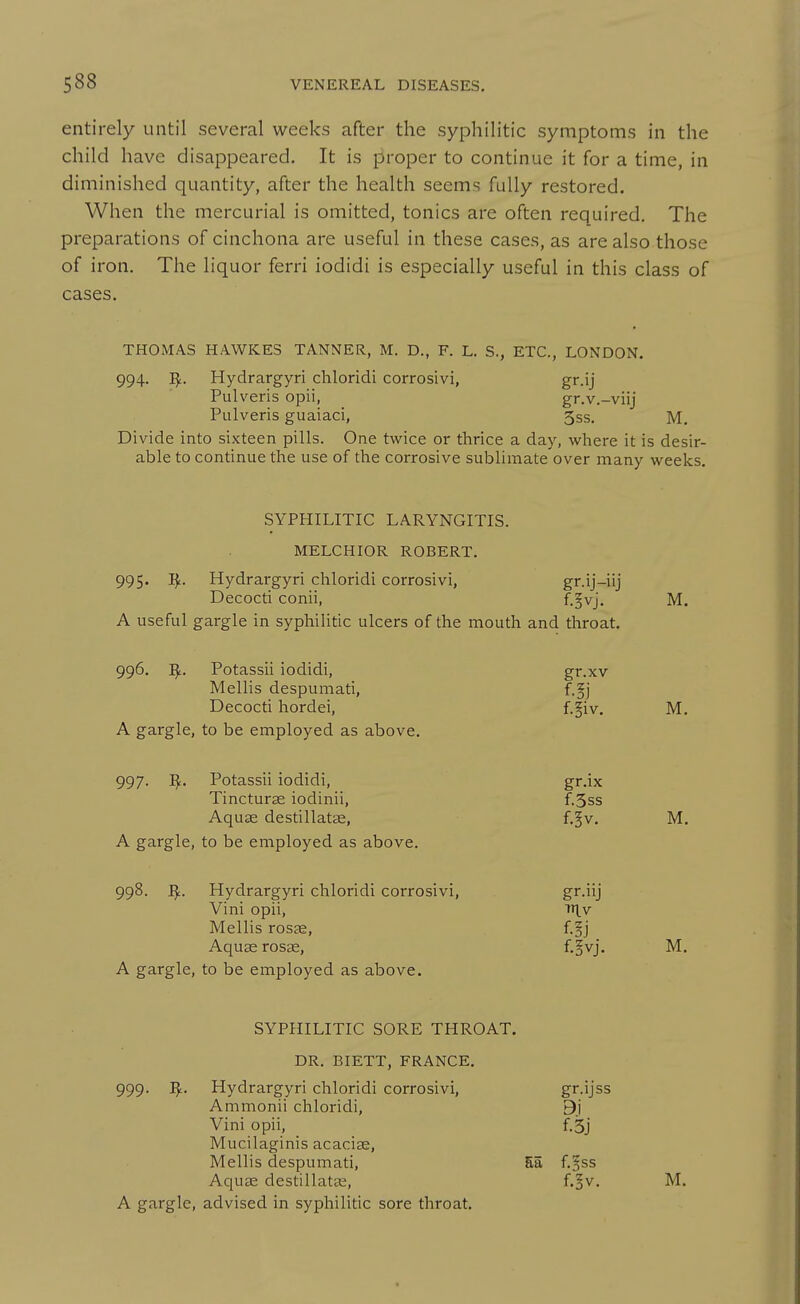 entirely until several weeks after the syphilitic symptoms in the child have disappeared. It is proper to continue it for a time, in diminished quantity, after the health seems fully restored. When the mercurial is omitted, tonics are often required. The preparations of cinchona are useful in these cases, as are also those of iron. The liquor ferri iodidi is especially useful in this class of cases. THOMAS HAWKES TANNER, M. D., F. L. S., ETC., LONDON. 994. Hydrargyri chloridi corrosivi, gr.ij Pulveris opii, gr.v.-viij Pulveris guaiaci, 3ss. M. Divide into sixteen pills. One twice or thrice a day, where it is desir- able to continue the use of the corrosive sublimate over many weeks. SYPHILITIC LARYNGITIS. MELCHIOR ROBERT. 995. I^. Hydrargyri chloridi corrosivi, gr.ij-iij Decocti conii, f-§vj. M. A useful gargle in syphilitic ulcers of the mouth and throat. 996. Potassii iodidi, gr.xv Mellis despumati, f.§j Decocti hordei, f-^iv. M. A gargle, to be employed as above. 997. ]^. Potassii iodidi, gr.ix Tincturse iodinii, f.3ss Aquae destillatte, f.^v. M. A gargle, to be employed as above. 998. I^. Hydrargyri chloridi corrosivi, gi'-'ij Vini opii, niv Mellis rosjE, f.jj Aquae rosas, f-ovj- M. A gargle, to be employed as above. SYPHILITIC SORE THROAT. DR. BIETT, FRANCE. 999. ^. Hydrargyri chloridi corrosivi, Ammonii chloridi. gr.ijss Vini opii, f.3j Mucilaginis acacise. Mellis despumati, Sa f.^ss A gargle, advised in syphilitic sore throat.