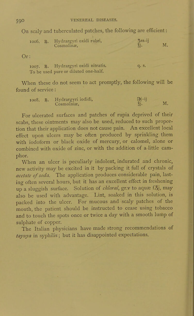 On scaly and tuberculated patches, the following are efficient: 1006. Hydrargyri oxidi rubri, 5ss-ij Cosmolinse, Ij. M. Or: 1007. B. Hydrargyri oxidi nitratis. q. s. To be used pure or diluted one-half. When these do not seem to act promptly, the following will be found of service: 1008. I^. Hydrargyri iodidi, 9j-ij Cosmolniae, ij. M. For ulcerated surfaces and patches of rupia deprived of their scabs, these ointments may also be used, reduced to such propor- tion that their application does not cause pain. An excellent local effect upon ulcers may be often produced by sprinkling them with iodoform or black oxide of mercury, or calomel, alone or combined with oxide of zinc, or with the addition of a little cam- phor. When an ulcer is peculiarly indolent, indurated and chronic, new activity may be excited in it by packing it full of crystals of acetate of soda. The application produces considerable pain, last- ing often several hours, but it has an excellent effect in freshening up a sluggish surface. Solution of chloral, gr.v to aquae f Sj, may also be used with advantage. Lint, soaked in this solution, is packed into the ulcer. For mucous and scaly patches of the mouth, the patient should be instructed to cease using tobacco and to touch the spots once or twice a day with a smooth lump of sulphate of copper. The Italian physicians have made strong recommendations of tayuya in syphilis; but it has disappointed expectations.