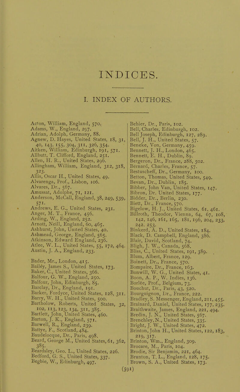 INDICES. I. INDEX OF AUTHORS. Acton, William, England, 570. Adams, W., England, 297. Adrian, Adolph, Germany, 88. Agnew, D.Hayes, United States, 18, 31, 40, 143- iS5> 304, 3. 326, 354- Aitken, William, Edinburgh, 191, 571. Allbutt, T. Clifford, England, 251. Allen, H. R., United States, 296. Allingham, William, England, 312, 318, 323- Allis, Oscar H., United States, 49. Alvarenga, Prof., Lisbon, jo6. Alvares, Dr., 567. Amussat, Adolphe, 71, 121. Anderson, McCall, England, 38, 249, 539, 571. Andrews, E. G., United States, 231. Anger, M. T., France, 456. Arding, W., England, 252. Arnott, Neill, England, 60, 465, Ashhurst, John, United Slates, 40. Ashmead, George, England, 565. Atkinson, Edward England, 236. Atlee, W. L., United States, 55, 172, 464. Austin, J. A., England, 233. Bader, Mr., London, 415. Bailey, James S., United States, 173. Baker, C, United States, 366. Balfour, G. W., England, 250. Balfour, John, Edinburgh, 85. Barclay, Dr., England, 191. Barker, Fordyce, United States, 128, 311. Barry, W. H., United States, 500. Bartholow, Roberts, United States, 32, 102, 113, 123, 134, 311, 385. Bartlett, John, United States, 460. Barton, J. K., England, 571. Barwell, R., England, 239. Battye, F., Scotland, 484. Baudelocque, Dr., Paris, 498. Beard, George M., United States, 61, 362, 385- Beard.sley, Geo. L., United States, 226. Bedford, G. S., United States, 337. Begbie, W., Edinburgh, 497, Behier, Dr., Paris, 102. Bell, Charles, Edinburgh, 102. Bell Joseph, Edinburgh, 127, 289. Bell, J. H., United States, 57. Beneke, Von, Germany, 459. Bennett, J. H., London, 465. Bennett, E. H., Dublin, 89. Bergeron, Dr., France, 288, 502. Bernard, Charles, France, 57. Bestuscheff, Dr., Germany, 100. Betton, Thomas, United States, 549. Bevan, Dr., Dublin, 185. Bibber, John Van, United States, 147. Bibron, Dr. United States, 177. Bidder, Dr., Berlin, 230. Biett, Dr., France, 570. Bigelow, H. J., United States, 61,461. Billroth, Theodor, Vienna, 64, 67, 108, 142, 146, 161, 165, 181, 196, 204, 233, 242, 253. Binkerd, A. D., United States, 184. Black, D. Campbell, England, 386. Blair, David, Scotland, 74. Bligh, J. W., Canada, 568. Bliss, C., United States, 191, 389. Blum, Albert, France, 129. Boinett, Dr., France, 570. Bompaire, Dr., France, 163. Bonwill, W. G., United States, 41. Boon, A. P., W. Indies, 136. Borl6e, Prof., Belgium, 73. Bouchut, Dr., Paris, 43, 520. Bourguignon, Dr., France, 222. Bradley, S. Messenger, England, 211, 455. Brainard, Daniel, United States, 177, 235. Braithwaite, James, England, 221, 494. Bredin, J. N., United States, 567. Brenchley,N., United States, 335. Bright, J. W., United States, 472. Brinton, John H., United States, 122, 183, 219, 317. Brinton, Wm., England, 309. Brocare, M., Paris, 104. Brodie, Sir Benjamin, 221, 464. Brunton, T. L., England, 128, 175. Brown, S. A., United States, 173. 0