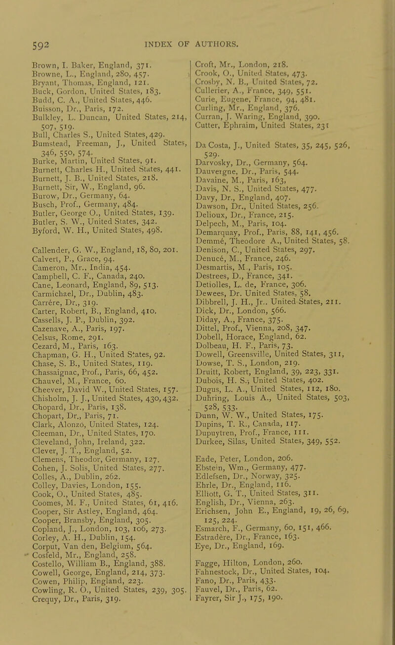 Brown, I. Baker, England, 371. Browne, L., England, 280, 457. Bryant, Thomas, England, 121. Buck, Gordon, United States, 183. Budd, C. A., United Slates, 446. Buisson, Dr., Paris, 172. Bulkley, L. Duncan, United States, 214, 507. 519- Bull, Charles S., United States, 429. Bumstead, Freeman, J., United States, 346, 550, 574. Burke, Martin, United States, 91. Burnett, Charles H., United States, 441. Burnett, J. B., United States, 218. Burnett, Sir, W., England, 96. Burow, Dr., Germany, 64. Busch, Prof., Germany, 484. Butler, George O., United States, 139. Butler, S. W., United States, 342. Byford, W. H., United States, 498. Callender, G. W., England, 18, 80, 201. Calvert, P., Grace, 94. Cameron, Mr., India, 454. Campbell, C. F., Canada, 240. Cane, Leonard, England, 89, 513. Carmichael, Dr., Dublin, 483. Carrere, Dr., 319. Carter, Robert, B., England, 410. Cassells, J. P., Dublin, 392. Cazenave, A., Paris, 197. Celsus, Rome, 291. Cezard, M., Paris, 163. Chapman, G. H., United States, 92. Chase, S. B., United States, 119. Chassaignac, Prof., Paris, 66, 452. Chauvel, M., France, 60. Cheever, David W., United States, 157. Chisholm, J. J., United States, 430,432. Chopard, l)r., Paris, 138. Chopart, Dr., Paris, 71. Clark, Alonzo, United States, 124. Cleeman, Dr., United States, 170. Cleveland, John, Ireland, 322. Clever, J. T., England, 52. Clemens, Theodor, Germany, 127. Cohen, J. Solis, United States, 277. Colles, A., Dublin, 262. Colley, Davies, London, 155- Cook, O., United States, 485. Coomes, M. F., United States, 61, 416. Cooper, Sir Astley, England, 464. Cooper, Bransby, England, 305. Copland, J., London, 103, 106, 273. Corley, A. H., Dublin, 154. Corput, Van den, Belgium, 564. - Cosfeld, Mr., England, 258. Costello, William B., England, 388. Cowell, George, England, 214, 373. Cowen, Philip, England, 223. Cowling, R. O., United States, 239, 305. Crequy, Dr., Paris, 319. Croft, Mr., London, 218. Crook, O., United States, 473. Crosby, N. B., United States, 72. CuUerier, A., France, 349, 551. Curie, Eugene, France, 94, 481. Curling, Mr., England, 376. Curran, J. Waring, England, 390. Cutter, Ephraim, United States, 231 Da Costa, J., United States, 35, 245, 526, 529- Darvosky, Dr., Germany, 564. Dauveigne, Dr., Paris, 544. Davaine, M., Paris, 163, Davis, N. S., United States, 477. Davy, Dr., England, 407. Dawson, Dr., United States, 256, Delioux, Dr., France, 215. Delpech, M., Paris, 104. Demarquay, Prof., Paris, 88, 141, 456. Demme, Theodore A., United States, 58. Denison, C, United States, 297. Denuce, M., France, 246. Desmartis, M., Paris, 105. Destrees, D., France, 341. Detiolles, L. de, France, 306. Dewees, Dr. United States, 58. Dibbrell, J. H., Jr.. United States, 21 r. Dick, Dr., London, 566. Diday, A., France, 375. Dittel, Prof., Vienna, 208, 347. Dobell, Horace, England, 62. Dolbeau, H. F., Paris, 73. Dowell, Greensville, United States, 311, Dowse, T. S., London, 219. Druitt, Robert, England, 39, 223, 331. Dubois, H. S.-, United States, 402. Dugus, L. A., United States, 112, 180. Duhring, Louis A., United States, 503, 528, 533. Dunn, W. W., United States, 175. Dupins, T. R., Canada, 117. Dupuytren, Prof., France, III. Durkee, Silas, United States, 349, 552. Eade, Peter, London, 206. Ebstein, Wm., Germany, 477. Edlefsen, Dr., Norway, 325. Ehrle, Dr., England, 116. Elliott, G. T., United States, 311. English, Dr., Vienna, 263. Erichsen, John E., England, 19, 26, 69, 125, 224. Esmarch, F., Germany, 60, 151, 466. Estrad^re, Dr., France, 163. Eye, Dr., England, 169. Fagge, Flilton, London, 260. Fahnestock, Dr., United States, 104. Fano, Dr., Paris, 433. Fauvel, Dr., Paris, 62. Fayrer, Sir J., 175, 190.