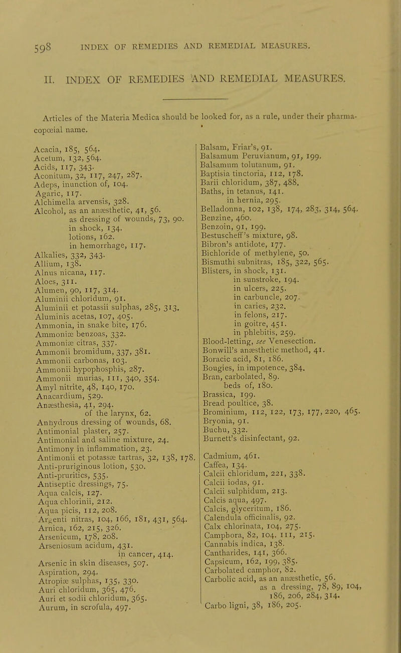 11. INDEX OF REMEDIES AND REMEDIAL MEASURES. Articles of the Materia Medica should be looked for, as a rule, under their pharma- copoeial name. * Acacia, 185, 564. Acetum, 132, 564. Acids, 117, 343. Aconitum, 32, 117, 247, 287. Adeps, inunction of, 104. Agaric, 117. Alchimella arvensis, 328. Alcohol, as an anjesthetic, 41, 56. as dressing of wounds, 73, 90. in shock, 134. lotions, 162. in hemorrhage, 117. Alkalies, 332, 343. Allium, 138. Alnus nicana, 117. Aloes, 311. Alumen, 90, 117, 314. Aluminii chloridum, 91. Aluminii et potassii sulphas, 285, 313. Aluniinis acetas, 107, 405. Ammonia, in snake bite, 176. Ammonios benzoas, 332. Ammonias citras, 337. Ammonii bromidum, 337, 381. Ammonii carbonas, 103. Ammonii hypophosphis, 287. Ammonii murias, ill, 340, 354. Amyl nitrite, 48, 140, 170. Anacardium, 529. Anaesthesia, 41, 294. of the larynx, 62. Antiydrous dressing of wounds, 68. Antimonial plaster, 257. Antimonial and saline mixture, 24. Antimony in inflammation, 23. Antimonii et potassse tartras, 32, 138, 178. Anti-pruriginous lotion, 530. Anti-pruritics, 535. Antiseptic dressings, 75. Aqua calcis, 127. Aqua chlorinii, 212. Aqua picis, 112, 208. Ar^enli nitras, 104, 166, 181, 431, 564. Arnica, 162, 215, 326. Arsenicum, 1^78, 208. Arseniosum acidum, 431. in cancer, 414. Arsenic in skin diseases, 507. Aspiration, 294. Atropice sulphas, 135, 330. Auri chloridum, 365, 476. Auri et sodii chloridum, 365. Aurum, in scrofula, 497. Balsam, Friar's, 91. Balsamum Peruvianum, 91, 199. Balsamum tolulanum, 91. Baptisia tincloria, 112, 178. Barii chloridum, 387, 488. Baths, in tetanus, 141. in hernia, 295. Belladonna, 102, 138, 174, 283. 314, 564. Benzine, 460. Benzoin, 91, 199. Bestuscheff's mixture, 98. Bibron's antidote, 177. Bichloride of methylene, 50. Bismuthi subnitras, 185, 322, 565. Blisters, in shock, 131. in sunstroke, 194. in ulcers, 225. in carbuncle, 207- in caries, 232. in felons, 217. in goitre, 451. in phlebitis, 259. Blood-letting, see Venesection. Bonwill's ansesthetic method, 41. Boracic acid, 81, 186. Bougies, in impotence, 384. Bran, carbolated, 89. beds of, 180. Brassica, 199. Bread poultice, 38. Brominium, 112, 122, 173, 177,220, 465. Bryonia, 91. Buchu, 332. Burnett's disinfectant, 92. Cadmium, 461. Caffea, 134. Calcii chloridum, 221, 338. Calcii iodas, 91. Calcii sulphidum, 213. Calcis aqua, 497. Calcis, glyceritum, 186. Calendula officinalis, 92. Calx chloriiiata, 104, 275. Camphora, 82, 104. ill, 215. Cannabis indica, 138. Cantharides, 141, 366. Capsicum, 162, 199, 385. Carbolated camphor, 82. Carbolic acid, as an anesthetic, 56. as a dressing, 78, 89, 104, 186,206,284,314. Carbo ligni, 38, 186, 205.