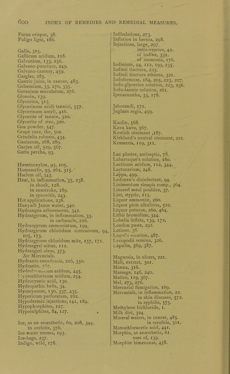 Fucus crispus, 38. Fuligo ligni, 186. Galla, 315. _ Gallicum acidum, 118. Galvanism, 133, 256. Galvano piincture, 249. Galvano-cautery, 459. Gargles, 2S5. Gastric juice, in cancer, 483. Gelsemium, 33, 270, 335. Geranium maculatum, 276. Glonoin, 139. Glycerina, 315. Glycerinum acidi tannici, 557. Glycerinum amyli, 416. Glycerite of tannin, 320. Glycerite of zinc, 320. Goa powder, 547. Grape cure, the, 501. Grindelia robusta, 434. Guaiacum, 268, 289. Gurjun oil, 529, 567. Gutta percha, 93. Haemtaoxylon, 93, 105. Hamamelis, 93, 262, 315. • Harlem oil. 343- Heat, in inflammation, 35, 238. in shock, 128. in sunstroke, 189. in synovitis, 243. Hot applications, 238. Hunyadi Janos water, 340. Hydrangea arborescens, 342. Hydrargyrum, in inflammation, 33. in carbuncle, 216. Hydrargyrum ammoniatum, 199. Hydrargyrum chloridum corrosivum, 94, io5> 173- Hydrargyrum chloridum mite, 157, 171. Hydrargyri nitras, 112. Hydrargyri oleas, 373. See Mercurials. Hydrastis canadensis, 216, 350. Hydrastin, 5(17. HvdrnbfoniiLum acidum, 445. ! I'ydrochloricum acidum, 254. Hydrocyanic acid, 130. Hydropathic belts, 34. Hyoscyamus, 130, 337, 435. Hypericum perforatum, 162. Hypodermic injections, 141, 189. Hypophosphites, 127. Hyposulphites, 84, 127. , Ice, as an anaesthetic, 60, 208, 344. in orchitis, 376. Ice-water enema, 193. Ice-bags, 237. Indigo, wild, 178. Infibulations, 273. Inflation in hernia, 298. Injections, large, 297. intra-venous, 42, of iodine, 331. of ammonia, 176. lodinium, 94, 112, 199, 235. lodinii tinctura, 233. lodinii tinctura etherea, 321. lodoformum, 184, 205, 223, 227. lodo-glycerine solution, 223, 236. lodo-tannic solution, 261. Ipecacuanha, 33, 178. Jaborandi, 171. Juglans regia, 499. Kaolin, 568. Kava kava, 567. Kentish ointment ,187. Kirkland's neutral ointment, 221. Krameria, 119, 311. Lac plaster, antiseptic, 78. Labarraque's solution, 180. Lacticum acidum, 112, 344. Lactucarium, 248. La'ppa, 499. Ledoyen's disinfectant, 94. Linimentum sinapis comp., 364. Linseed meal poultice, 37. Lint, styptic, 115. Liquor ammonite, 260. Liquor picis alkalinus, 522. Liquor potassce, 260, 464. Lithii bromidum, 344. Lobelia inflata, 139, 172. London paste, 292. Lotions, 36. Lugril's solution, 487. Lycopodii semina, 326. Lupulin, 369, 387. Magnesia, in ulcers, 221. Malt, extract, 501, Manna, 316. Massage, 146, 240. Matico, 119, 367. Mel, 273, 276. Mercurial fumigation, 169. Mercurials, in inflammation, 22. in skin diseases, 572. in syphilis, 575. Methylene bichloride, i. Milk diet, 324. Mineral waters, in cancer, 485. in scrofula, 501. Monochloracetic acid, 441. Morphia, as anaesthetic, 61. uses of, 139. MorphicC bimeconas, 458. \