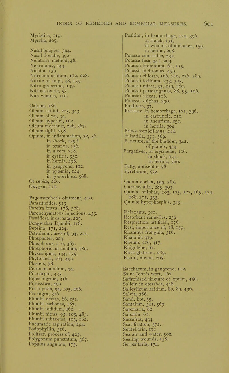 Myristica, 119. Myrrha. 205. Nasal bougies, 394. Is'asal douche, 392. Nelaton's method, 48. Neurotomy, 144. Nicotia, 139. Nitricum acidum, 112, 228. Nitrite of amy], 48, 139. Nitro-glycerine, 139. Nitrous oxide, 53. Nux vomica, 119. Oakum, 186. Oleum cadini, 225, 343. Oleum olivse, 94. Oleum hyperici, 162. Oleum morrhuje, 226, 367. Oleum tiglii, 258. Opium, in inflammation, 32, 36. in shock, 129.^ in tetanus, 136, in ulcers, 218. in cystitis, 332. in hernia, 298. in gangrene, 112. in pysemia, 124. in gonorrhoea, 568. Os sepiae, 266. Oxygen, 171. Pagenstecher's ointment, 410. Parasiticides, 513 Pareira brava, 178, 328. Parenchymatous injections, 453. Passiflora incarnata, 225. Pengwahar Djambi, 118. Pepsina, 171, 224. Petroleum, uses of, 94, 224. Phosphates, 203. Phosphorus, 216, 367. Phosphoricum acidum, 189. Physostigma, 134, 135. Phytolacca, 464, 499. Plasters, 78. Picricum acidum, 94. Pilocarpi n, 435. Piper nigrum, 316. Pipsissiwa, 499. Pix liquida, 94, 105, 406. Pix nigra, 316. Plumbi acetas, 86, 251. Plumbi carbonas, 187. Plumbi iodidum, 462. , Plumbi nitras, 95, 105, 483. Plumbi subacetas, 105, 162. Pneumatic aspiration, 294. Podophyllin, 316. Politzer, process of, 425. Polygonum punctatum, 367. Populus angulata, 175. Position, in hemorrhage, 120, 396. in shock, 131. in wounds of abdomen, 159. in hernia, 298. Potassa cum calce, 231. Potassa fusa, 141, 203. Potassii bromidum, 61, 155. Potassii bichromas, 459. Potassii chloras, 166, 216, 276, 289. Potassii iodidum, 233, 305, Potassii nitras, 33, 259, 289. Potassii permanganas, 88, 95, 106. Potassii silicas, 106. Potassii sulphas, 290. Poultices, 37. Pressure, in hemorrhage, 121, 396. in carbuncle, 210. in aneurism, 252. in hernia, 304. Prinos verticillatus, 214. Pulsatilla, 371, 569. Puncture, of the bladder, 342. of glands, 454. Purgatives, in erysipelas, 106. in shock, 131. in hernia, 300. Putty, antiseptic, 78. Pyrethrum, 532. Querci cortex, 199, 285. Quercus alba, 285, 303. Quinise sulphas, 103, 125, 127, 165, i 188, 277, 333. Quinise hypophosphis, 325. Relaxants, 300. Resorbent remedies, 239. Respiration, artificial, 176. Rest, importance of, 18, 159. Rhamnus frangula, 316. Rhatania 319. Rheum, 216, 317. Rhigolene, 61., Rhus glabrum, 289. Ricini, oleum, 205. Saccharum, in gangrene, 112. Saint John's wort, 162. Saffronized tinctui-e of opium, 459. Salicin in otorrhea, 448. Salicylicum acidum, 80, 89, 436. Salvia, 286. Sand, hot, 35. Santalum, 541, 569. Saponaria, 82. Saponin, 61. Sassafras, 434. Scarification, 372. Scutellaria, 171. Sea air and water, 502. Sealing wounds, 158. Serpentaria, 174.