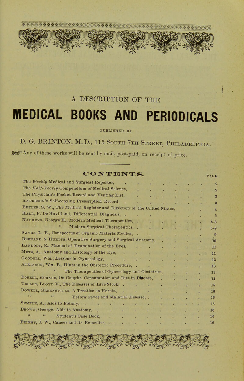 A DESCRIPTION OF THE MEDICAL BOOKS AND PERIODICALS PUBLISHED BY D. G. BRINTON, M.D., 115 South 7th Street, Philadelphia. Jg^Any of these works will be sent hj mail, post-paid, on receipt of price. CONTENTS. PAGK The Weekly Medical and Surgical Reporter, ....... 2 The Ha//-rearZy Compendium of Medical Science, ...... 2 The Physician's Pocket Record and Visiting List, ...... 3 Andbrson's Self-copying Presoription Record, ....... 3 Butler, S. W., The Medical Register and Directory of the United States, . . 4 Hall, F.'DeHavilland, Differential Diagnosis, 5 Napheys, George H., Modern Medical Therapeutics, ...... e-8   Modern Surgical Therapeutics, ...... 6-8 Satbb, L. E., Conspectus of Organic Materia Medica, ...... 9 Bbbnabd & HtTETTB, Operative Surgery and Surgical Anatomy, . . . . io Landolt, E., Manual of Examination of the Eyes, . . . . . . n Metz, a., Anatomy and Histology of the Eye, ....... 11 GooDBLL, Wm., Lessons in Gynecology, . . . . . . . . 12 Atkinson, Wm. B., Hints in the Ohstetrlo Procedure, 13   The Therapeutics of Gynecology and Obstetrics, ... 13 DoBELL, HoRAOB, On Coughs, Consumption and Diet in DUease, .... 14 Tbllor, Llotd v., The Diseases of Live Stock, ....... 15 DoWBLL, Gbbbnsville, a Treatise on Hernia, ....... 16   Yellow Fever and Malarial Disease, ..... 16 Semple, A., Aids to Botany, . . . . . . . . . ■ . 16 Brown, George, Aids to Anatomy, ......... 16   Student's Case Book 16 Bright, J. W., Cancer and its Remedies, ........ 16