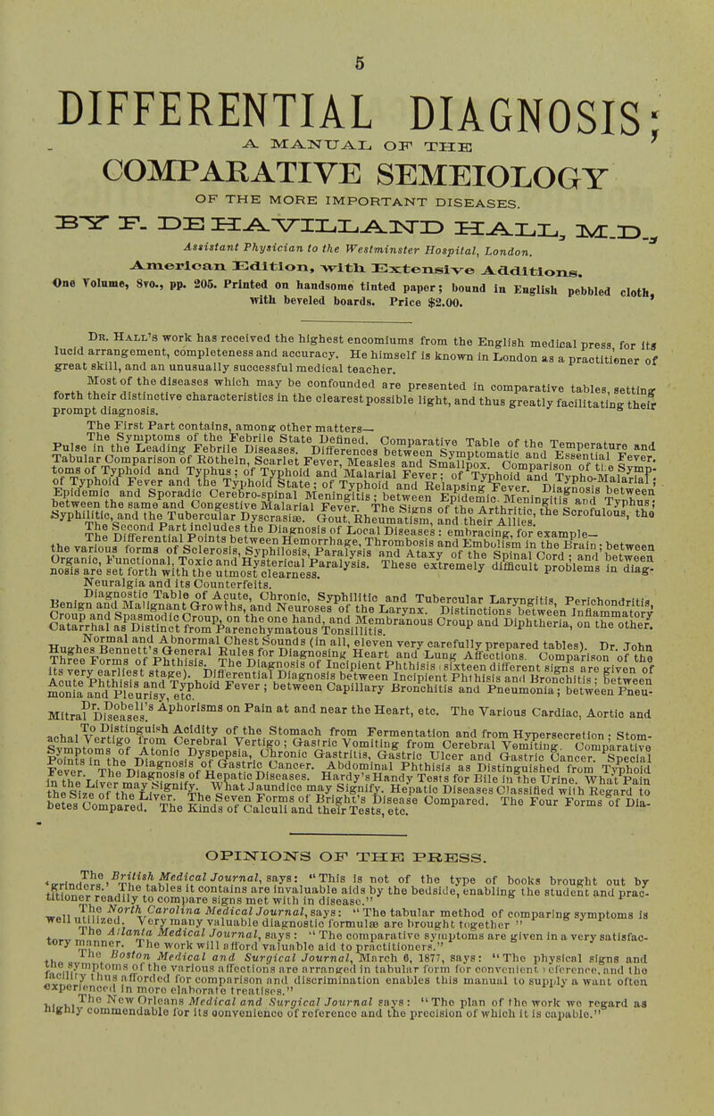 DIFFERENTIAL DIAGNOSIS; -A. ma-nxj^Ij ott the: COMPARATIVE SEMEIOLOGY OF THE MORE IMPORTANT DISEASES. DP- IDE H^^ILI.^]Sri:> XI^LIL,, nS/T.ID.^ Asiistant Physician to the Westminster Hospital, London. A^Ta.€>x-lca,Jx Edition, wltli Extensive J^^ddltlons. One Tolnme, 8to., pp. 205. Printed on handsome tinted paper; bound in EngUsh pebbled cloth with bereled boards. Price $2.00. * Dk. Hall's work has received the highest encomiums from the English medical press for Its lucid arrangement, completeness and accuracy. He himself is known in London as a practitioner of great skill, and an unusually successful medical teacher. r the diseases which may be confounded are presented in comparative tables, setting forth their distinctive characteristics m the clearest possible light, and thus greatly facilitating thei^ prompt diagnosis. ■= s The First Part contains, among other matters— The Symptoms of the Febrile State Defined OomimrntivA Tahia rn iTrVl^J.^'i''' °f Tvpho^d aM'Ma?aHal Feve?? of ^TyphoW Vr,M^^°^ ^fl ^i^^^ Typhoid State; Of Typhoid and Relapsing^ever Diagnosis betwi^^^^^ Epidemic and Sporadic Oerebro-splnal Meningitis; between Epidemic. MeninS and T^Xs^ between the same and Congestive Malarial Fever The Siu-na of tho ArthWHo^ thi lyphus; syphilitic, and the Tubercular Dyscrasi*. Gout Rhrumati^m, and their AU si '''' The Second Part includes the Diagnosis of Local Diseases: embracing, for example- Neuralgia and its Counterfeits. croup and Spasmodic Croup, on the one hand, and Membranous Croup and Dinhtheri^ on thn nfh J/ Catarrhal as Distinct from Parenchymatous Tonsillitis ^^^oup ana i»ipntneria, on the other. -rr ^^°J>™'^1 ^^ ■'^t'Dormal Chest Sounds (in all, eleven verv carefully nrenared tnWpq^ Tir t«i,« TSfe^e^F^rmro Phtmlfs' ?h^i'^f'^'^^^ Its ^erv eSiest sTi^fif Diffp^l.^t^fV?.^^ Incipient Phthisis .sixteen different signs are given of AciTte Phthi«1a o^H T^^*, Diflerential D agnosls between Incipient Phthisis and lironchitis : between moni'arnd PlTurTsy,^eL^^^ ^'^'^' between Capillary Bronchitis and Pneumonia; betwUn Pneu- Mltra? Diseases! ^^^^^^^^ and near the Heart, etc. The Various Cardiac, Aortic and To Distinguish Acidity of the Stomach from Fermentation and from Hvnersecretion • «?tnT« achal Vertigo from Cerebral Vertigo; Gastric Vomiting from Cerebral Vo^fnT Snar^^^^^ P^,'^?<^r?>,^f^*°°'° Dyspepsia, Chronic Gastritis, Gastric Ulcefand Gas^Hc Cancer^Special Fever Th« D?«S»%°H^'''.*^>.^'''''^''- ^bdominal Phthisis as Distinguished from Tvphofd ir, 7^I'T , Diagnosis of Hepatic Diseases. Hardy'sHandv Tests for Bile iu the Urine Whaft Pain the Si7^ of tCf ivl^.'^'^^-hp^^*'''' -'r^'^''' ^isV^y- Diseases ofassifled wft'hRSrd 0 beL's'^^o^Va'ild^^The a^^f^SaSl^llfh^st^llfc. ^^^^ *^r<r,7.^^18 Of type of books brought out by tmi^.t The tables it contains are Invaluable aids by the bedside, enabling the student and prac- titioner readily to compare signs met with in disease. ^ •aroii Jnf ^°^'%C°'>-olina Medical Journal, says:  The tabular method of comparing symptoms is weHuUUzed. Very many valuable diagnostic formula are brought together  ^ ^ ^''{a MedicalJournal, says : The comparative sytuptomsare given in a very satisfac- tory manner. The work will a fiord valuable aid to practitioner.*. thA q t Medical and Surgical Journal, Mnrc'h 6, 1877, says: The physical signs and fnpim'^Vvarious affections are arranged in tabular form for convenient > cl'prcnco. and the laciiiry thus afforded for comparison and discrimination enables this manual to supply a want often €xperloncp(l In more elaborate treatises. , , , The New Orleans Medical and Surgical Journal says :  The plan of the work wo regard as nigniy commendable for its oonvenienco of reference and the precision of which it is capable.