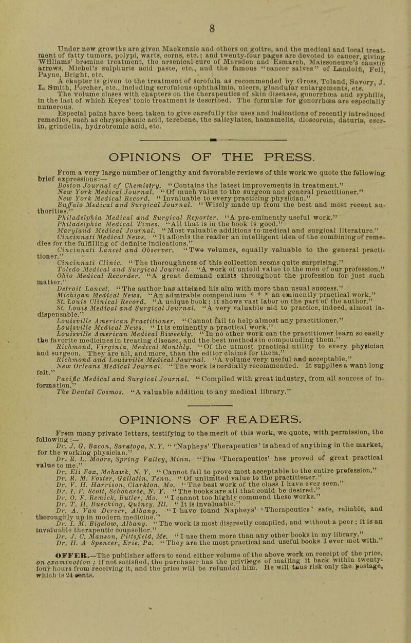 Under new ffrowtks are given Maokonzlo and others on goitre, and the medical and local treat- ment of fatty tumors, polypi, warts, corns, etc.; and twenty-four pages are devoted to cancer, giving Williams' bromine treatment, the arsenical cure of Mnrsden and Esmarch, Maissoneuve's caustic arrows, Michel's sulphuric acid pusie, etc., and tlie famous cancer salves of LandolA, Fell Payne, Bright, etc. ' A okapter is given to the treatment of scrofula as recommended by G-ross, Toland, Savory, J. L. Smith, Porcher, etc., Including scrofulous ophthalmia, ulcers, glandular enlargements, etc. The volume closes with chapters on the therapeutics of skin dIseasoR, gonorrhaja and eyphllts, in the last of which Keyes' tonic treatment is described. The formultu for gonorrhoea are especially numerous. Especial pains have been taken to give carefully the uses and indications of recently introduced remedies, such as chrysophanlc acid, terebeno, the salicylates, hamamelis, dioscorein, daturia, esor. In, griudella, hydrobromic acid, etc. OPINIONS OF THE PRESS. From a very large number of lengthy and favorable reviews of this work we quote the following brief expressions:— Boston Journal of Chemistry. Contains the latest improvements In treatment. New York Medical Journal.  Of much value to the surgeon .and general practitioner. New York Medical Record.  Invaluable to every practicing physician. Buffalo Medical and Surgical Journal.  Wisely made up from the best and most recent au- thorities. Philadelphia Medical and Surgical Reporter. A pre-eminently useful work. Philadelphia Medical Times. All that Is in the book is good. Maryland Medical Journal.  Most valuable additions to medical and surgical literature. Cincinnati Medical News.  It affords the reader an intelligent idea of the combining of reme- dies for the fulfilling of definite indications. Cincinnati Lancet and Observer. Twe volumes, equally valuable to the general practi- tioner. Cincinnati Clinic.  The thoroughness of this collection seems quite surprising. Toledo Medical and Surgical Journal. A work of untold value to the men of our profession. Ohio Medical Recorder. A great demand exists throughout the profession for just such matter. Detroit Lancet.  The author has attained his aim with more than usual success. Michigan Medical News. An admirable compendium » * * an eminently practical work. St. Louis Clinical Record. A unique book : it shows vast labor on the part of the author. St. Louis Medical and Surgical Journal. A very valuable aid to practice, indeed, almost in- dispensable. Louisville American Practitioner. Cannot fail to help almost any practitioner. Louisville Medical News.  It is eminently a practical work. Louisville American Medical Biweekly.  In no other work can the practitioner learn so easily the favorite medicines in treating disease, and the best methods in compounding them. Richmond, Virginia, Medical Monthly. Of the utmost practical utility to every physician and surgeon. They are all, and more, than the editor claims for them. Richmond arid Louisville Medical Journal. A volume very useful and acceptable. New Orleans Medical Journal. •'The work is cordially recommended. It supplies a want long felt. Pacijic Medical and Surgical Journal.  Compiled with great industry, from all sources of in- formation. The Dental Cosmos. A valuable addition to any medical library. OPINIONS OF READERS. Frem many private letters, testifying to the merit of this work, we quote, with permission, the following:— Dr. J. G. Bacon, Saratoga, N. Y.  ';Napheys' Therapeutics' is ahead of anything in the market, for the working physician. Dr. R. L. Moore, Spring Valley, Minn, The 'Therapeutics' has proved of great practical value to me. Dr. Eli Fox, Mohawk, N. Y.  Cannot fail to prove most acceptable to the entire prefession. Dr. R. M. Foster, Gallatin, Tenn.  Of unlimited value to the practitioner. Dr. V. H. Harrison, Clarkton, Mo. The best work of the class I have ever seen. Dr. I. F. Scott Schoharie, N. Y. The books are all that could be desired. Dr. 0. F. Remick, Butler, Mo.  I cannot too highly commend these works. Dr. T. H. Buecking, Quincy, III.  It is invaluable. Dr. A. Van Dcrver, Albany. I have found Napheys' 'Therapeutics' safe, reliable, and thoroughly up in modern medicine. ... .a. , Dr. I. M. Bigelow, Albany.  The work Is most dispreetly compiled, and without a peer; it is an invaluable therapeutic counsellor. ,., „ Dr. J. C. Manson, Pittsjield, Me.  I use them more than any other books in my library. Dr. H. A Spencer, Erie, Pa.  They are the most practical and useful books 1 ever met With. OFFER.—The publisher effers to send either volume of the above work on receipt of the price, on examination ; if not satisfied, the purchaser has the privitego of mailing It back within twenty- four hours from receiving It, and the price will be refunded him. He will tuus risk only the postage, which is 24 aents.