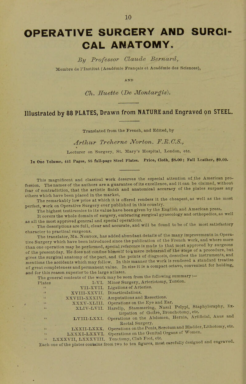 OPERATIVE SURGERY AND SURCI CAL ANATOMY. By Professor' Claude Bernard, Membro de I'lnstltut (Aoad6mIo Franqals ot Acaddmle des Sciences), AND Ch. Euette (.De Montargis). Illustrated by 88 PLATES, Drawn from NATURE and Engraved pn STEEL. Translated from the French, and Edited, by Arthur Treherne Jforton. F.R.C.S., Lecturer on Surgery, St. Mary's Hospital, London, etc. In One Tolume, 441 Pages, 88 full-page Steel Plates. Price, Qoth, $8.00; Full Leather, $9.00. This magnificent and classical work deserves the especial attention of the American pro- fession. The names of the authors are a guarantee of its excellence, and it can be claimed, without fear of contradiction, that the artistic finish and anatomical accuracy of the plates surpass any others which have been placed in the market. The remarkably low price at which It is ofi-ered renders It the cheapest, as well as the most perfect work on Operative Surgery ever published In this country. The highest testimonies to Its value have been given by the English and American press. It covers the whole domain of surgery, embracing surgical gynecology and orthopedics, as well as all the most approved general and special operations. . The descriptions are full, clear and accurate, and will be found to be of the most satisfactory character to practical surgeons. The translator, Mr. Norton, has added abundant details of the many improvements In Opera- tive Surgery which have been introduced since the publication of the French work, and where more than one operation may be performed, special reference Is made to that most approved by surgeons of the present day. He does not confine himself to * mere rehearsal of the steps of a procedure, but gives the surgical anatomy of the part, and the points of diagnosis, describes the instruments, and mentions the accidents which may follow. In this manner the work is rendered a standard treatise of great completeness and permanent value. In size It Is a compact octavo, convenient for holding, and for this reason superior to the large atlases. The general contents of the work may be seen from the following summary :— Plates I-VI. Minor Surgery, Arteriotomy, Torsion.  VII-XVII. Ligations of Arteries.  XVIII-XXVII. Disarticulations.  XXVIII-XXXIV. Amputations and Resections. ,  XXXV-XLIII. Operations on the Eye and Ear. XLIV-LVII. Harelip, Stammering, Nasal Polypi, Staphyloraphy, Ex- tirpation of Goitre, Bronchotomy, etc. LVIII-LXXI. Operations on the Abdomen, Hernia, Artificial, Anus and Eectal Surgery. LXXII-LXXX. Operations on the Penis, Scrotum and Bladder, Lithotomy, etc.  LXXXI-LXXVI. Operations on the Qenital Organs of Women.  LXXXVII, LXXXVm. Tenotomy, Club root, etc. Each one of the plates contains from two to ten figures, most carefully <Iosignod and engraved.