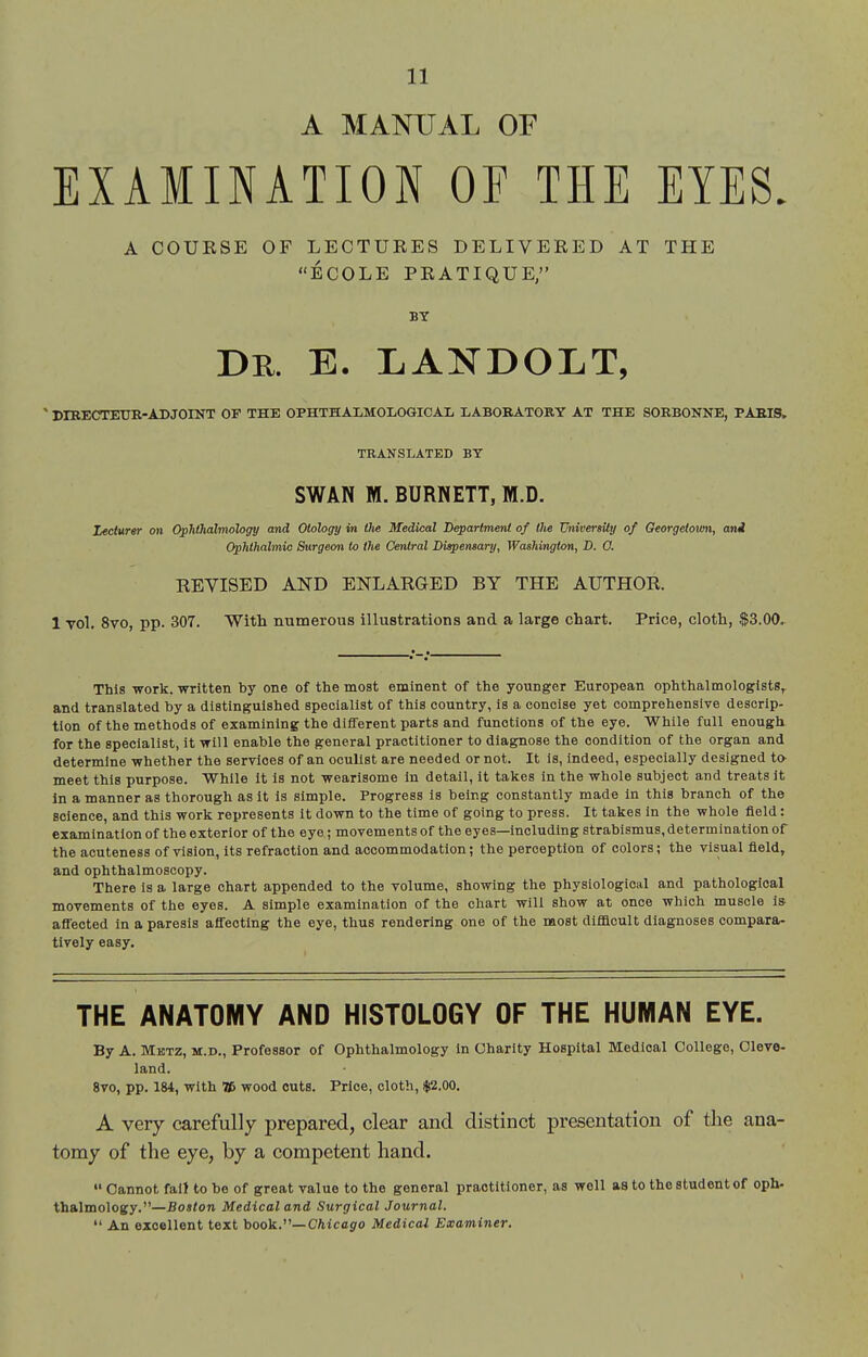 A MANUAL OF EXAMINATION OF THE EYES. A COUKSE OF LECTUKES DELIVERED AT THE ECOLE PEATIQUE, Dk. e. landolt, ' DIRECTEUR-ADJOINT OF THE OPHTHAI-MOLOGICAL LABORATORY AT THE SORBONNE, PARIS, TRANSLATED BY SWAN M. BURNETT, M.D. Lecturer on Ophthalmology and Otology in the Medical Departmerd of the TJniversily of Georgetovm, ani Ophthalmic Surgeo7i to the Central Dispensary, Washington, D. O. REYISED AND ENLARGED BY THE AUTHOR. 1 vol. 8vo, pp. 307. With numerous illustrations and a large chart. Price, cloth, $3.00, This -work, written by one of the most eminent of the younger European ophthalmologists^ and translated by a distinguished specialist of this country, is a concise yet comprehensive descrip- tion of the methods of examining the different parts and functions of tlie eye. While full enough for the specialist, it will enable the general practitioner to diagnose the condition of the organ and determine whether the services of an oculist are needed or not. It is, indeed, especially designed to- meet this purpose. While It is not wearisome In detail, It takes in the whole subject and treats It in a manner as thorough as It Is simple. Progress is being constantly made In this branch of the science, and this work represents It down to the time of going to press. It takes in the whole field: examination of the exterior of the eye; movements of the eyes—including strabismus, determination of the acuteness of vision, its refraction and accommodation; the perception of colors; the visual field, and ophthalmoscopy. There is a large chart appended to the volume, showing the physiological and pathological movements of the eyes. A simple examination of the chart will show at once which muscle is affected in a paresis affecting the eye, thus rendering one of the most difficult diagnoses compara- tively easy. THE ANATOMY AND HISTOLOGY OF THE HUMAN EYE. By A. Mktz, M.D., Professor of Ophthalmology in Charity Hospital Medical College, Cleve- land. 8vo, pp. 184, with Tf> wood cuts. Price, cloth, $2.00. A very carefully prepared, clear and distinct presentation of the ana- tomy of the eye, by a competent hand.  Cannot fait to be of great value to the general practitioner, as well as to the student of oph. thalmology.—Boston Medical and Surgical Journal.  An excellent text hook.—Chicago Medical Examiner.