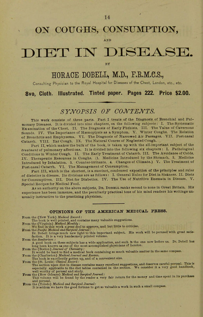 ON COUGHS, CONSUMPTION, AND DIET IINT r)ISEA.SE. BY HORACE DOEELL, M.D., F.R.M.G.S., Consulting Physician to the Royal Hospital for Diseases of the Chest, London, etc., etc. 8yo, Cloth. Illustrated. Tinted paper. Pages 222. Price $2.00. SYJVOPSIS OF COJVTJEJVTS. This work oonsists of three parts. Part I treats of the DIasmosis of Bronchial and Pul- monary Diseases. It is divided into nine chapters, on the following subjects : I. The Systematic Examination of the Chest. II. The Diagnosis of Early Phthisis. III. The Value of Cavernous Sounds. IV. The Importance of Haemoptysis as a Symptom. V. Winter Coughs. The Relation of Bronchitis and Emphysema. VI. The Diagnosis of Narrowed Air Passages. VII. Post-nasal Catarrh. VIII. Ear Cough. IX. The Natural Course of Neglected Cough. Part II, which makes the bulk of the book, is taken up with the all-important subject of the freaimenr of pulmonary affections. It is divided into the following six chapters : I. Pathological Conditions In Winter Cough. II. The Early Treatment of Catarrh. III. The Avoidance of Colds. TV. Therapeutic Resources in Coughs. (1. Medicine Introduced by the Stomach. 2. Medicine Introduced by Inhalation. 3. Counter-irritants, i. Changes of Climate.) V. The Treatment of Post-nasal Catarrh. VI. The Management of Consumption. Part III, which is the shortest, is a succinct, condensed exposition of the principles and rules of dietetics in disease. Its divisions are as fbllows : I. General Rulea for Diet In Sickness. II. Dleta for Consumptives. III. Diet for Diabetics. IV. The Use of Nutritive Enemata in Disease. V. Special Recipes for Medical Food. As an authority on the above subjects, Db. Dobeli, ranks second to none in Great Britain. His experience has been immense, and the peculiarly practical tone of his mind renders his writings un- usually instructive to the practicing physician. OPINIONS OP THE AMERIOAIT MEDICAIi PBESS. From the (New York) Medical Record: The book Is well printed, and contains many valuable suggestions. From the (Virginia) Medical Monthly : We And in this work o great deal to approve, and but little to criticise. ¥lova tiie Pacific Medical and SurgicalJoumal: j . u i. Dr. Dohell brings much new light to this important subject His work will be perused with great satis- faction. It is a very handsomely printed volume. From the Sanitarium : tit.viiu-. A good book on these subjects has a wide application, and such is the one now before us. Dr. Dobell has long been known as one of the most accomplished physicians of London. From the (Boston) Journal o/C?iemM(r^; It would be hard to find a medical book containing so much valuable matter in the same compass. From the (Charleston) MedicalJoumal and Review. The book is excellently gotten up, and of a convenient size. From the (St. Louis) CSimcafiJecord; i ti,' The section upon diet in disease contains many excellent suggestions, and deserves careful perusal. Ami is especially applicable to the diet tables contained in the section. We consider it a very good handbook, well worthy of perusal and study. From the (New Orleans) Medical and Surgical Journal: j . i k... This volume wUl be found by the reader a very fair return for the money and time spent in its purcnaae and perusal. From the (Toledo) Medical and Surgical Journal; It is seldom wo have the good fortune to get so valuable a work in such a small compass.