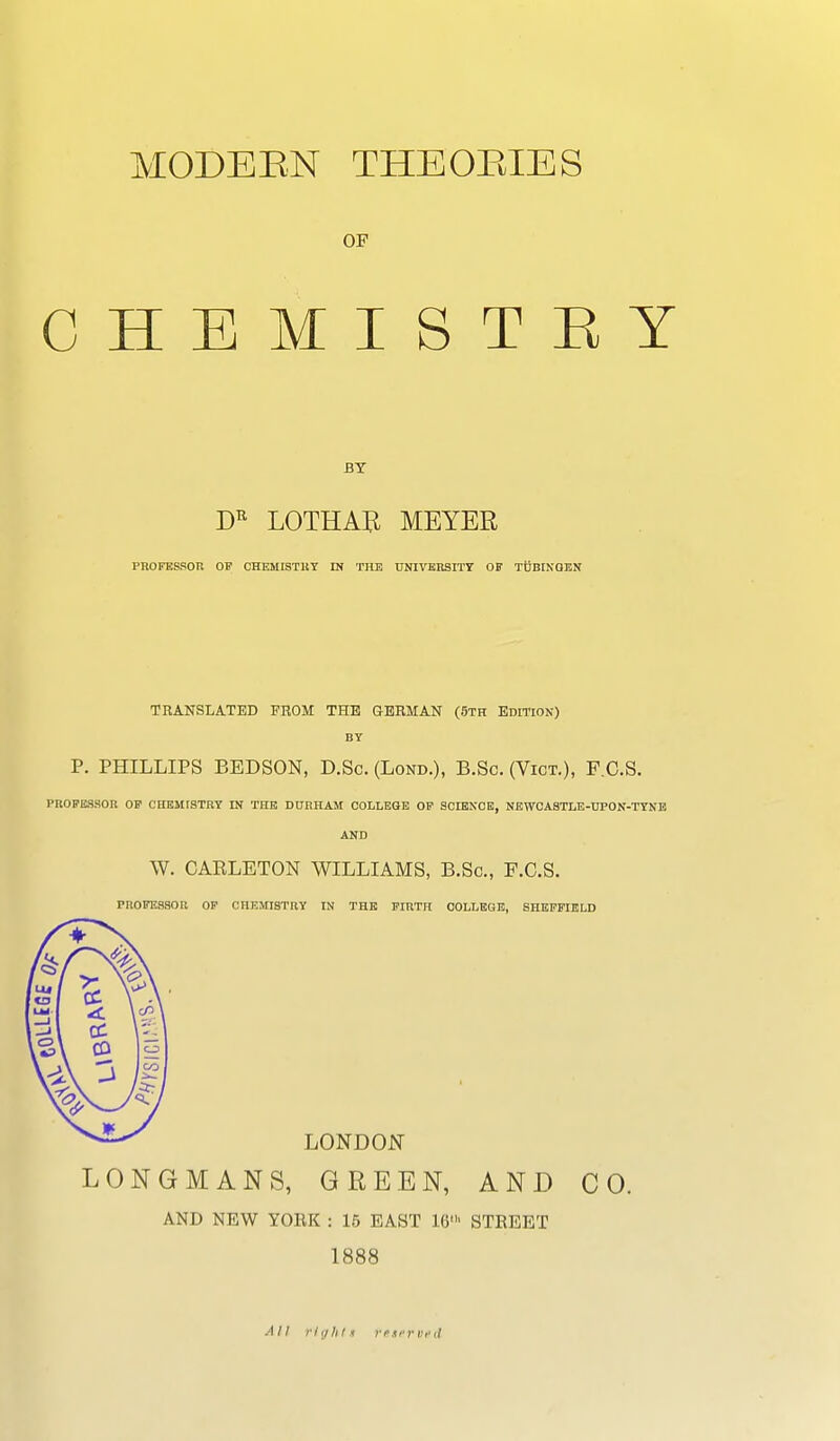 MODEEN THEOBIES OF CHEMISTRY LOTHAIi MEYER PROFESSOR OV OHEMISTltT IN THE UNIVERSITY OF TUBINGEN TRANSLATED FHOM THE GERMAN (5th Edition) BY P. PHILLIPS BEDSON, D.Sc. (Lond.), B.Sc. (Vict.), F.O.S. PROPESSOK OF CHEMISTRY IN THE DURHAM COLLEGE OP SCIENCE, NEWOAaTLB-UPON-TYNB AND W. CAELETON WILLIAMS, B.Sc, F.C.S. PROFESSOR OP CHEMISTRY IN THE FIRTH COLLEGE, SHEFFIELD LONDON LONGMANS, GREEN, AND CO. AND NEW YOEK : 15 EAST 16' STEEET 1888 All riyhls rfti'rvfd