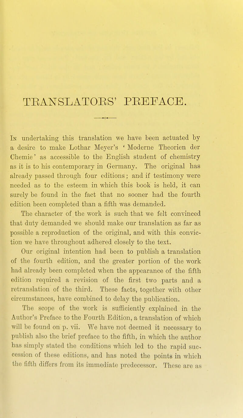 TBANSLATOES' PEEFACE. In undertaking this translation we have been actuated by a desire to make Lothar Meyer's ' Moderne Theorien der Chemie' as accessible to the English student of chemistry as it is to his contemporary in Germany. The original has already passed through four editions; and if testimony were needed as to the esteem in which this book is held, it can surely be found in the fact that no sooner had the fourth edition been completed than a fifth was demanded. The character of the work is such that we felt convinced that duty demanded we should make our translation as far as possible a reproduction of the original, and with this convic- tion we have throughout adhered closely to the text. Our original intention had been to publish a translation of the fourth edition, and the greater portion of the work had already been completed when the appearance of the fifth edition required a revision of the first two parts and a retranslation of the third. These facts, together with other circumstances, have combined to delay the publication. The scope of the work is sufficiently explained in the Author's Preface to the Fourth Edition, a translation of which will be found on p. vii. We have not deemed it necessary to publish also the brief preface to the fifth, in which the author has simply stated the conditions which led to the rapid suc^ cession of these editions, and has noted the points in which the fifth differs from its immediate predecessor. These are as