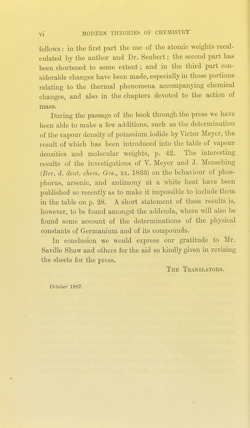 follows : in the first part the use of the atomic weights recal- culated by the author and Dr. Seubert; the second part has been shortened to some extent; and in the third part con- siderable changes have been made, especially in those portions relatmg to the thermal phenomena accompanymg chemical changes, and also in the chapters devoted to the action of mass. During the passage of the book through the press we have been able to make a few additions, such as the determination of the vapour density of potassium iodide by Victor Meyer, the result of which has been introduced into the table of vapour densities and molecular weights, p. 42. The interesting results of the investigations of V. Meyer and J. Mensching {Ber. cl. cleut. chem. Ges., xx. 1833) on the behaviom- of phos- j)horus, arsenic, and antimony at a white heat have been published so recently as to make it impossible to include them in the table on p. 28. A short statement of these results is, however, to be found amongst the addenda, where will also be found some account of the determinations of the physical constants of Germanium and of its compounds. In conclusion we would express our gratitude to Mr. Saville Shaw and others for the aid so kindly given in revising the sheets for the press. The Translators. October 1887.