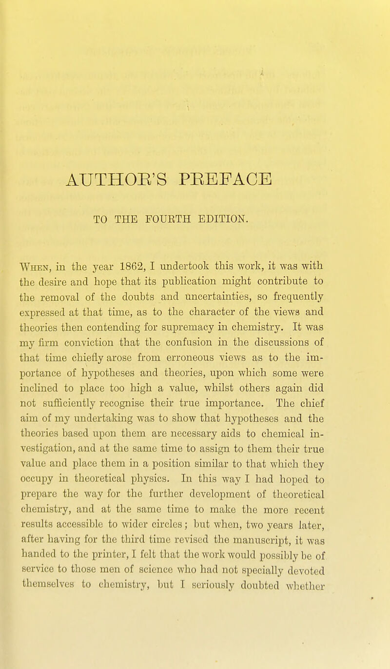 AUTHOE'S PEEFACE TO THE FOURTH EDITION. When, in the year 1862, I undertook this work, it was with the desire and hope that its pubHcation might contribute to the removal of the doubts and uncertainties, so frequently expressed at that time, as to the character of the views and theories then contending for supremacy in chemistry. It was my firm conviction that the confusion in the discussions of that time chiefly arose from erroneous views as to the im- portance of hypotheses and theories, upon which some were inclined to place too high a value, whUst others again did not sufficiently recognise their true importance. The chief aim of my undertakmg was to show that hypotheses and the theories based upon them are necessary aids to chemical in- vestigation, and at the same time to assign to them their true value and place them in a position similar to that which they occupy in theoretical physics. In this way I had hoped to prepare the way for the further development of theoretical chemistry, and at the same time to make the more recent results accessible to wider circles; but when, two years later, after having for the third time revised the manuscript, it was handed to the printer, I felt that the work would possibly be of service to those men of science who had not specially devoted themselves to chemistry, but I seriously doubted whether