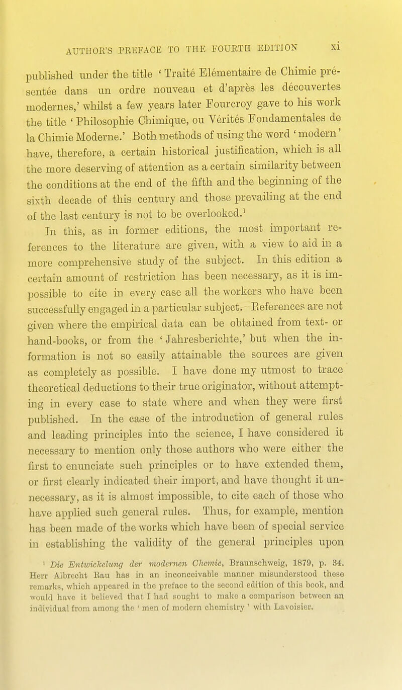 published under the title ' Traite Elementaire de Chimie pre- sentee dans un ordre nouveau et d'apres les decouvertes modernes,' whilst a few years later Fourcroy gave to his work the title ' Philosophie Chimique, ou Verites Fondamentales de la Chimie Moderne.' Both methods of using the word ' modern' have, therefore, a certain historical justification, which is all the more deserving of attention as a certain similarity between the conditions at the end of the fifth and the beginning of the sixth decade of this century and those prevailing at the end of the last century is not to be overlooked.' In this, as in former editions, the most important re- ferences to the literature are given, with a view to aid in a more comprehensive study of the subject. In this edition a certain amount of restriction has been necessary, as it is im- possible to cite in every case all the workers who have been successfully engaged in a particular subject. Eeferences are not given where the empirical data can be obtained from text- or hand-books, or from the ' Jahresberichte,' but when the in- formation is not so easily attainable the sources are given as completely as possible. I have done my utmost to trace theoretical deductions to then* true originator, without attempt- ing in every case to state where and when they were first published. In the case of the introduction of general rules and leading principles into the science, I have considered it necessary to mention only those authors who were either the first to enunciate such principles or to have extended them, or first clearly indicated their import, and have thought it un- necessary, as it is almost impossible, to cite each of those who have appKed such general rules. Thus, for example, mention has been made of the works which have been of special service in establishing the vaHdity of the general principles upon ' Die Entviickcluncj der moderncn Chemic, Braunschweig, 1879, p. 34. Herr Albrecht Rau has in an inconceivable manner misunderstood these remarks, which apiicarcd in the preface to the second edition of this book, and would have it believed that I had sought to make a comparison between an individual from ainonK the ' men of modern chemistry ' with Lavoisier.
