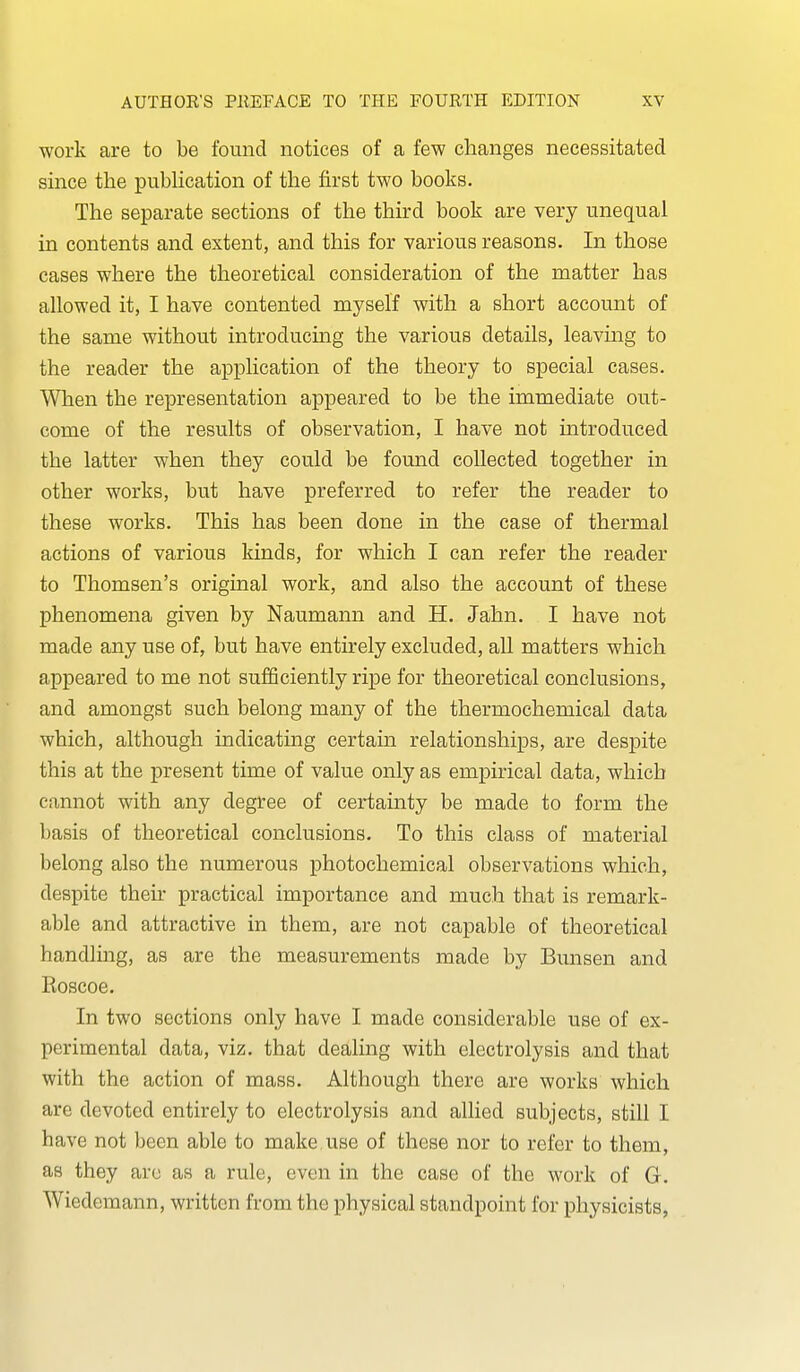 work are to be found notices of a few changes necessitated since the pubhcation of the first two books. The separate sections of the third book are very unequal in contents and extent, and this for various reasons. In those cases where the theoretical consideration of the matter has allowed it, I have contented myself with a short account of the same without introducmg the various details, leaving to the reader the application of the theory to special cases. When the representation appeared to be the immediate out- come of the results of observation, I have not introduced the latter when they could be found collected together in other works, but have preferred to refer the reader to these works. This has been done in the case of thermal actions of various kinds, for which I can refer the reader to Thomson's original work, and also the account of these phenomena given by Naumann and H. Jahn. I have not made any use of, but have entirely excluded, all matters which appeared to me not sufficiently ripe for theoretical conclusions, and amongst such belong many of the thermochemical data which, although indicating certain relationships, are despite this at the present time of value only as empirical data, which cannot with any degree of certainty be made to form the basis of theoretical conclusions. To this class of material belong also the numerous photochemical observations which, despite their practical importance and much that is remark- able and attractive in them, are not capable of theoretical handling, as are the measurements made by Bunsen and Eoscoe. In two sections only have I made considerable use of ex- perimental data, viz. that dealing with electrolysis and that with the action of mass. Although there are works which are devoted entirely to electrolysis and allied subjects, still I have not been able to make use of these nor to refer to them, as they arc as a rule, even in the case of the work of G. Wiedemann, written from the physical standpoint for physicists,