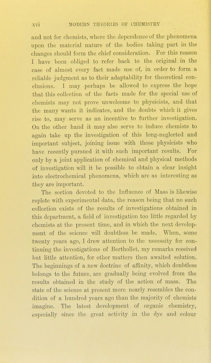 and not for chemists, where the dependence of the phenomena upon the material nature of the bodies taking part in the changes should form the chief consideration. For this reason I have been obliged to refer back to the original, in the case of almost every fact made use of, in order to form a reliable judgment as to their adaptability for theoretical con- clusions. I may perhaps be allowed to express the hope that this collection of the facts made for the special use of chemists may not prove unwelcome to physicists, and that the many wants it indicates, and the doubts which it gives rise to, may serve as an incentive to further investigation. On the other hand it may also serve to induce chemists to again take up the investigation of this long-neglected and important subject, joining issue with those i)hysicists who have recently pursued it with such important results. For only by a joint application of chemical and physical methods of investigation will it be possible to obtain a clear insight into electrochemical phenomena, which are as interesting as they are important. The section devoted to the Influence of Mass is likewise replete with experimental data, the reason bemg that no such collection exists of the results of investigations obtained in this department, a field of investigation too little regarded by chemists at the present time, and in which the next develop- ment of the science will doubtless be made. When, some twenty years ago, I drew attention to the necessity for con- tinuing the investigations of Berthollet, my remarks received but little attention, for other matters then awaited solution. The beginnings of a new doctrine of affinity, which doubtless belongs to the future, are gradually being evolved from the results obtained in the study of the action of mass. The state of the science at present more nearly resembles the con- dition of a hundred years ago than the majority of chemists imagine. The latest development of organic chemistry, especially since the great activity in the dye and colour