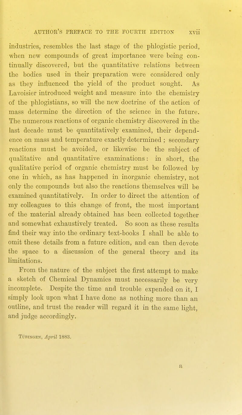 industries, resembles the last stage of the phlogistic period, when new compounds of great importance were being con- tinually discovered, but the quantitative relations between the bodies used in their preparation were considered only as they influenced the yield of the product sought. As Lavoisier introduced weight and measure into the chemistry of the phlogistians, so will the new doctrine of the action of mass determine the direction of the science in the future. The numerous reactions of organic chemistry discovered in the last decade must be quantitatively examined, their depend- ence on mass and temperature exactly determined ; secondary reactions must be avoided, or likewise be the subject of qualitative and quantitative examinations: in short, the qualitative period of organic chemistry must be followed by one in which, as has happened in inorganic chemistry, not only the compounds but also the reactions themselves will be examined quantitatively. In order to direct the attention of my colleagues to this change of front, the most important of the material already obtained has been collected together and somewhat exhaustively treated. So soon as these results find their way into the ordinary text-books I shall be able to omit these details from a future edition, and can then devote the space to a discussion of the general theory and its limitations. From the nature of the subject the first attempt to make a sketch of Chemical Dynamics must necessarily be very incomplete. Despite the time and trouble expended on it, I simply look upon what I have done as nothing more than an outline, and trust the reader will regard it in the same light, and judge accordingly. Tubingen, April 1883. a