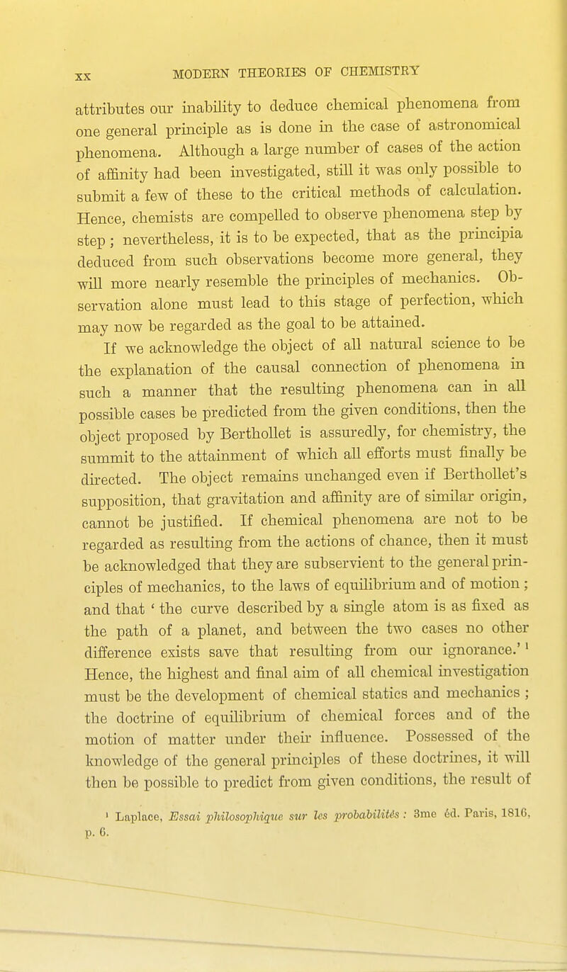 attributes our inability to deduce chemical phenomena from one general principle as is done in the case of astronomical phenomena. Although a large number of cases of the action of affinity had been investigated, still it was only possible to submit a few of these to the critical methods of calculation. Hence, chemists are compelled to observe phenomena step by step ; nevertheless, it is to be expected, that as the principia deduced from such observations become more general, they will more nearly resemble the principles of mechanics. Ob- servation alone must lead to this stage of perfection, which may now be regarded as the goal to be attained. If we acknowledge the object of all natural science to be the explanation of the causal connection of phenomena in such a manner that the resulting phenomena can in all possible cases be predicted from the given conditions, then the object proposed by BerthoUet is assm-edly, for chemistry, the summit to the attainment of which all efforts must finally be directed. The object remains unchanged even if BerthoUet's supposition, that gravitation and affinity are of sunilar origin, cannot be justified. If chemical phenomena are not to be regarded as resulting from the actions of chance, then it must be acknowledged that they are subservient to the general prin- ciples of mechanics, to the laws of equilibrium and of motion; and that ' the curve described by a single atom is as fixed as the path of a planet, and between the two cases no other difference exists save that resulting from our ignorance.'' Hence, the highest and final aim of all chemical investigation must be the development of chemical statics and mechanics ; the doctrine of equilibrium of chemical forces and of the motion of matter under theii' influence. Possessed of the knowledge of the general principles of these doctrines, it will then be possible to predict from given conditions, the result of ' Laplace, Essai philosophique sur Ics prohahilit&s: 3me 6d. Paris, 1816,
