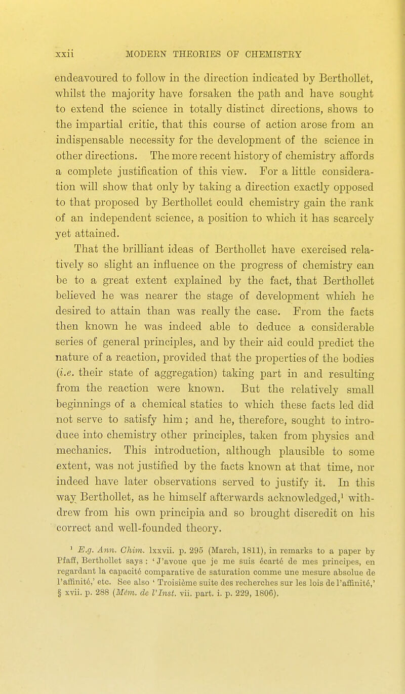 endeavoured to follow in the direction indicated by Bertliollet, whilst the majority have forsaken the path and have sought to extend the science in totally distinct directions, shows to the impartial critic, that this course of action arose from an indispensable necessity for the development of the science in other directions. The more recent history of chemistry affords a complete justification of this view. For a little considera- tion will show that only by taking a direction exactly opposed to that proposed by Berthollet could chemistry gain the rank of an independent science, a position to which it has scarcely yet attained. That the brilliant ideas of Berthollet have exercised rela- tively so slight an influence on the j)rogress of chemistry can be to a great extent explained by the fact, that Berthollet believed he was nearer the stage of development which he desired to attain than was really the case. From the facts then known he was indeed able to deduce a considerable series of general principles, and by their aid could predict the nature of a reaction, provided that the properties of the bodies {i.e. their state of aggregation) taking part in and resulting from the reaction were known. But the relatively small beginnings of a chemical statics to which these facts led did not serve to satisfy him; and he, therefore, sought to intro- duce into chemistry other principles, taken from physics and mechanics. This introduction, although plausible to some extent, was not justified by the facts known at that time, nor indeed have later observations served to justify it. In this way Berthollet, as he himself afterwards acknowledged,' with- drew from his own principia and so brought discredit on his correct and well-founded theory. ' E.g. Ann. Chim. Ixxvii. p. 295 (March, 1811), in remarks to a paper by Pfaff, Berthollet says : ' J'avoue que je me suis 6cart6 de mes principes, en regardant la capacity comparative de saturation comme une mesure absolue de rallinit6,' etc. See also ' Troisi^me suite des recherches sur les lois de I'affiuit^,' § xvii. p. 288 (Miim. dc I'lnst. vii. part. i. p. 229, 1806).