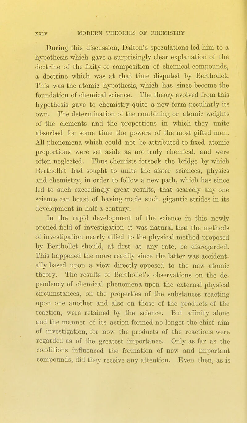 During this discussion, Dalton's speculations led him to a hypothesis which gave a surprisingly clear explanation of the doctrine of the fixity of composition of chemical compounds, a doctrine which was at that time disputed by BerthoUet. This was the atomic hypothesis, which has since become the foundation of chemical science. The theory evolved from this hypothesis gave to chemistry quite a new form peculiarly its own. The determination of the combining or atomic weights of the elements and the proportions in which they unite absorbed for some time the powers of the most gifted men. All phenomena which could not be attributed to fixed atomic proportions were set aside as not truly chemical, and were often neglected. Thus chemists forsook the bridge by which BerthoUet had sought to unite the sister sciences, physics and chemistry, in order to follow a new path, which has since led to such exceedingly great results, that scarcely any one science can boast of having made such gigantic strides in its development in half a century. In the rapid development of the science in this newly opened field of investigation it was natural that the methods of investigation nearly allied to the physical method proposed by BerthoUet should, at first at any rate, be disregarded. This happened the more readily since the latter was accident- ally based upon a view directly opposed to the new atomic theory. The results of Berthollet's observations on the de- pendency of chemical phenomena upon the external physical circumstances, on the properties of the substances reacting upon one another and also on those of the products of the reaction, were retained by the science. But aflfinit}^ alone and the manner of its action formed no longer the chief aim of investigation, for now the products of the reactions were regarded as of the greatest importance. Only as far as the conditions influenced the formation of new and important compounds, did they receive any attention. Even then, as is