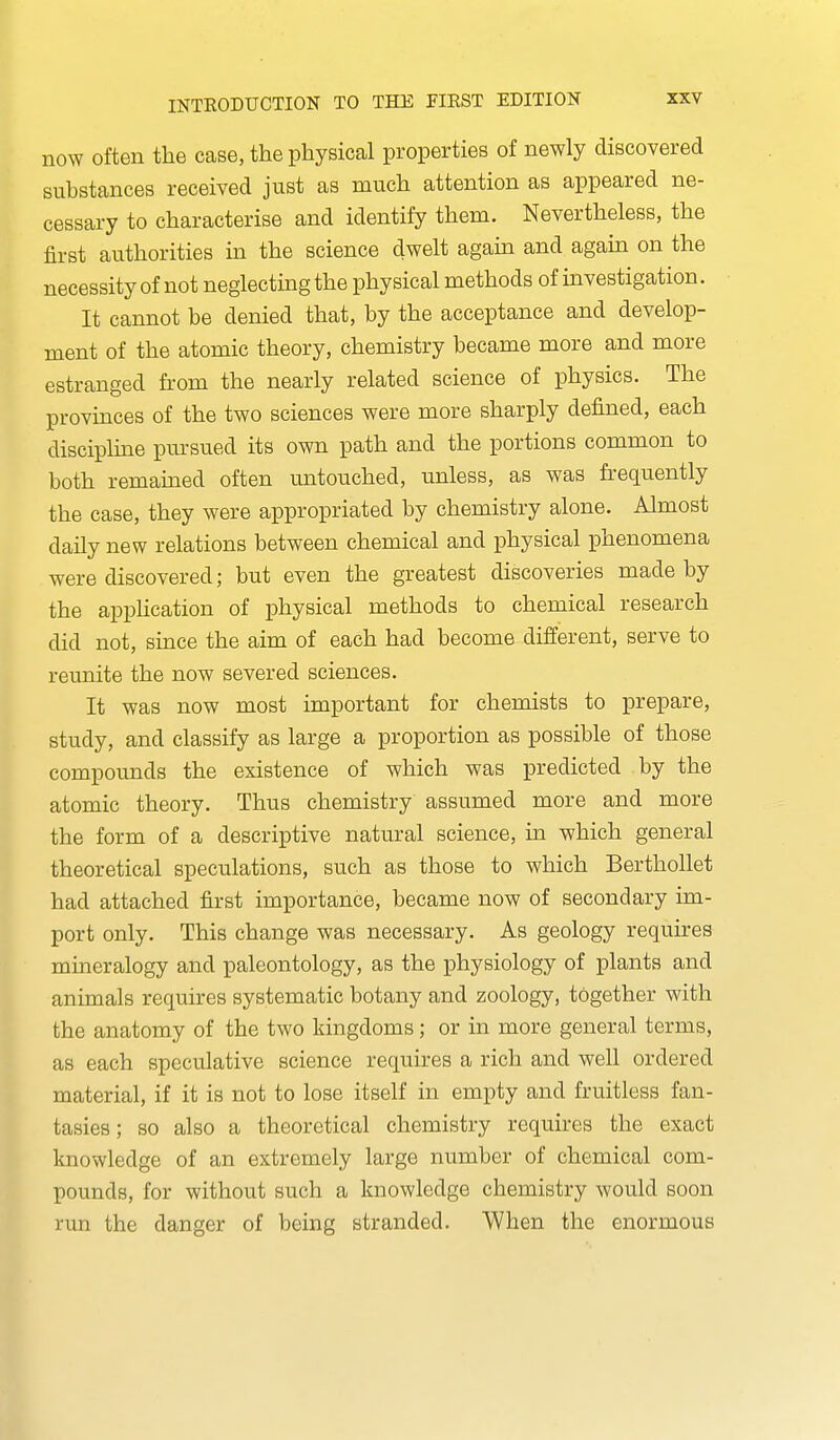 now often the case, the physical properties of newly discovered substances received just as much attention as appeared ne- cessary to characterise and identify them. Nevertheless, the first authorities in the science dwelt again and again on the necessity of not neglecting the physical methods of investigation. It cannot be denied that, by the acceptance and develop- ment of the atomic theory, chemistry became more and more estranged from the nearly related science of physics. The provinces of the two sciences were more sharply defined, each discipline pm'sued its own path and the portions common to both remained often untouched, unless, as was frequently the case, they were appropriated by chemistry alone. Almost daily new relations between chemical and physical phenomena were discovered; but even the greatest discoveries made by the apphcation of physical methods to chemical research did not, since the aim of each had become different, serve to reunite the now severed sciences. It was now most important for chemists to prepare, study, and classify as large a proportion as possible of those compounds the existence of which was predicted by the atomic theory. Thus chemistry assumed more and more the form of a descriptive natural science, in which general theoretical speculations, such as those to which Berthollet had attached first importance, became now of secondary im- port only. This change was necessary. As geology requires mineralogy and paleontology, as the physiology of plants and animals requires systematic botany and zoology, together with the anatomy of the two kingdoms; or in more general terms, as each speculative science requires a rich and well ordered material, if it is not to lose itself in empty and fruitless fan- tasies ; so also a theoretical chemistry requires the exact knowledge of an extremely large number of chemical com- pounds, for without such a knowledge chemistry would soon run the danger of being stranded. When the enormous