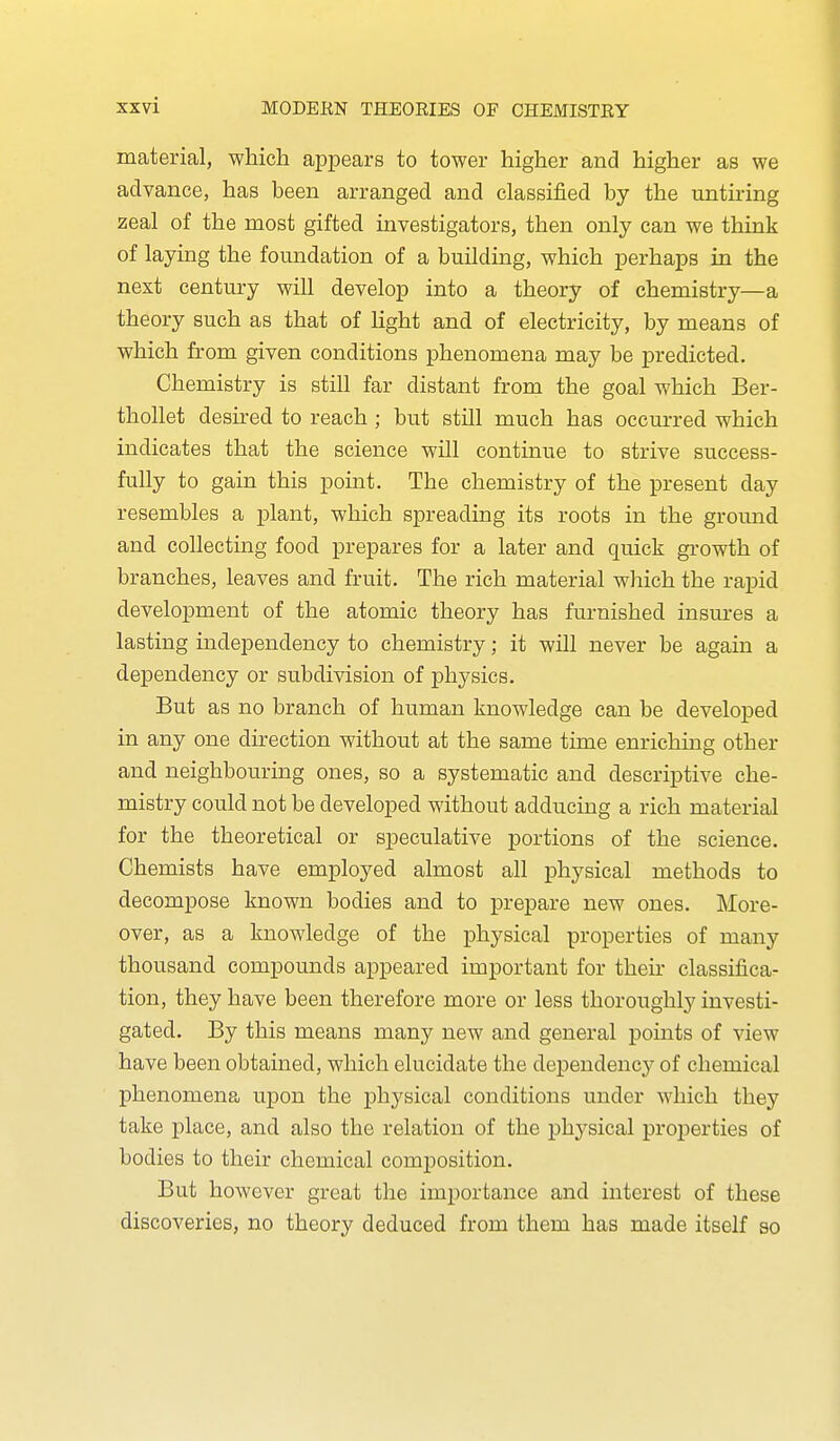 material, which appears to tower higher and higher as we advance, has been arranged and classified by the untiring zeal of the most gifted investigators, then only can we think of layuig the foundation of a building, which perhaps in the next century will develop into a theory of chemistry—a theory such as that of light and of electricity, by means of which from given conditions phenomena may be predicted. Chemistry is still far distant from the goal which Ber- thollet desired to reach ; but still much has occurred which indicates that the science will continue to strive success- fully to gain this point. The chemistry of the present day resembles a plant, which spreading its roots in the ground and collecting food prepares for a later and quick growth of branches, leaves and fruit. The rich material which the rapid development of the atomic theory has furnished insm-es a lasting mdependency to chemistry; it will never be again a dependency or subdivision of physics. But as no branch of human knowledge can be developed in any one direction without at the same time enriching other and neighbouring ones, so a systematic and descriptive che- mistry could not be developed without adducing a rich material for the theoretical or speculative portions of the science. Chemists have employed almost all physical methods to decompose known bodies and to prepare new ones. More- over, as a knowledge of the physical properties of many thousand compounds appeared important for their classifica- tion, they have been therefore more or less thoroughly investi- gated. By this means many new and general points of view have been obtained, which elucidate the dependency of chemical phenomena upon the physical conditions under which they take place, and also the relation of the physical properties of bodies to their chemical composition. But however great the importance and interest of these discoveries, no theory deduced from them has made itself so