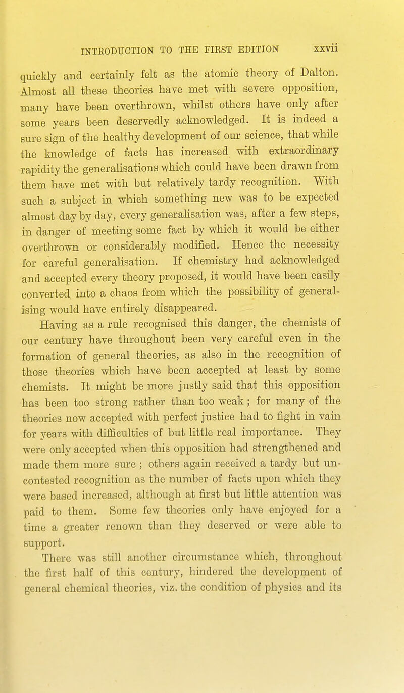 quickly and certainly felt as the atomic theory of Dalton. Almost all these theories have met with severe opposition, many have been overthrown, whilst others have only after some years been deservedly acknowledged. It is indeed a sure sign of the healthy development of our science, that while the knowledge of facts has increased with extraordinary rapidity the generahsations which could have been drawn from them have met with but relatively tardy recognition. With such a subject in which somethmg new was to be expected almost day by day, every generaHsation was, after a few steps, m danger of meeting some fact by which it would be either overthrown or considerably modified. Hence the necessity for careful generalisation. If chemistry had acknowledged and accepted every theory proposed, it would have been easily converted into a chaos from which the possibility of general- ising would have entirely disappeared. Having as a rule recognised this danger, the chemists of our century have throughout been very careful even in the formation of general theories, as also in the recognition of those theories which have been accepted at least by some chemists. It might be more justly said that this opposition has been too strong rather than too weak; for many of the theories now accepted with perfect justice had to fight in vain for years with difficulties of but little real importance. They were only accepted when this opposition had strengthened and made them more sure ; others again received a tardy but un- contested recognition as the number of facts upon which they were based increased, although at first but little attention was paid to them. Some few theories only have enjoyed for a time a greater renown than they deserved or were able to support. There was still another circumstance which, throughout the first half of this century, hindered the development of general chemical theories, viz. the condition of physics and its